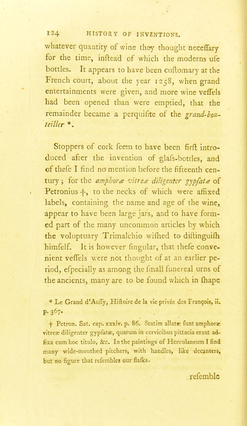 whatever quantity of wine th&y thought neceffary for the time, inftead of which the moderns ufe bottles. It appears to have been cuftomary at the French court, about the year 1258, when grand entertainments were given, and more wine veflels had been opened than were emptied, that the remainder became a perquifite of the grand-bou- teiller *. Stoppers of cork feem to have been firft intro- duced afcer the invention of glafs-bottles, and of thefe I find no mention before the fifteenth cen- tury J for the amphora oitre^ diligenter gypfata of Petronius \^ to the necks of which were affixed labels, containing the name and age of the wine, appear to have been large jars, and to have form- ed part of the many unconmion articles by which the voluptuary Trimalchio wifhed to diftinguifh himfelf. It is however fingular, that ihefe conve- nient vefTels were not thought of at an earlier pe- riod, efpecially as among the fmall funereal urns of the ancients, many are to be found which in fliape •* Le Grand d'AufTy, Hiftoire de la vie privee des Francois, ii, P- 367- f Petron. Sat. cap. xxxiv. p. 86. Statim allatse funt amphorz vitreae diligenter gypfatas, quarum in ccrvicibus piitacia erant ad- fixa cum hoc titulo, &c. In the paintings of Herculaneiim I find many wide-mouthed pitchers, with handles, like decanters, but no figure that rcfembles our flalks. refemblc