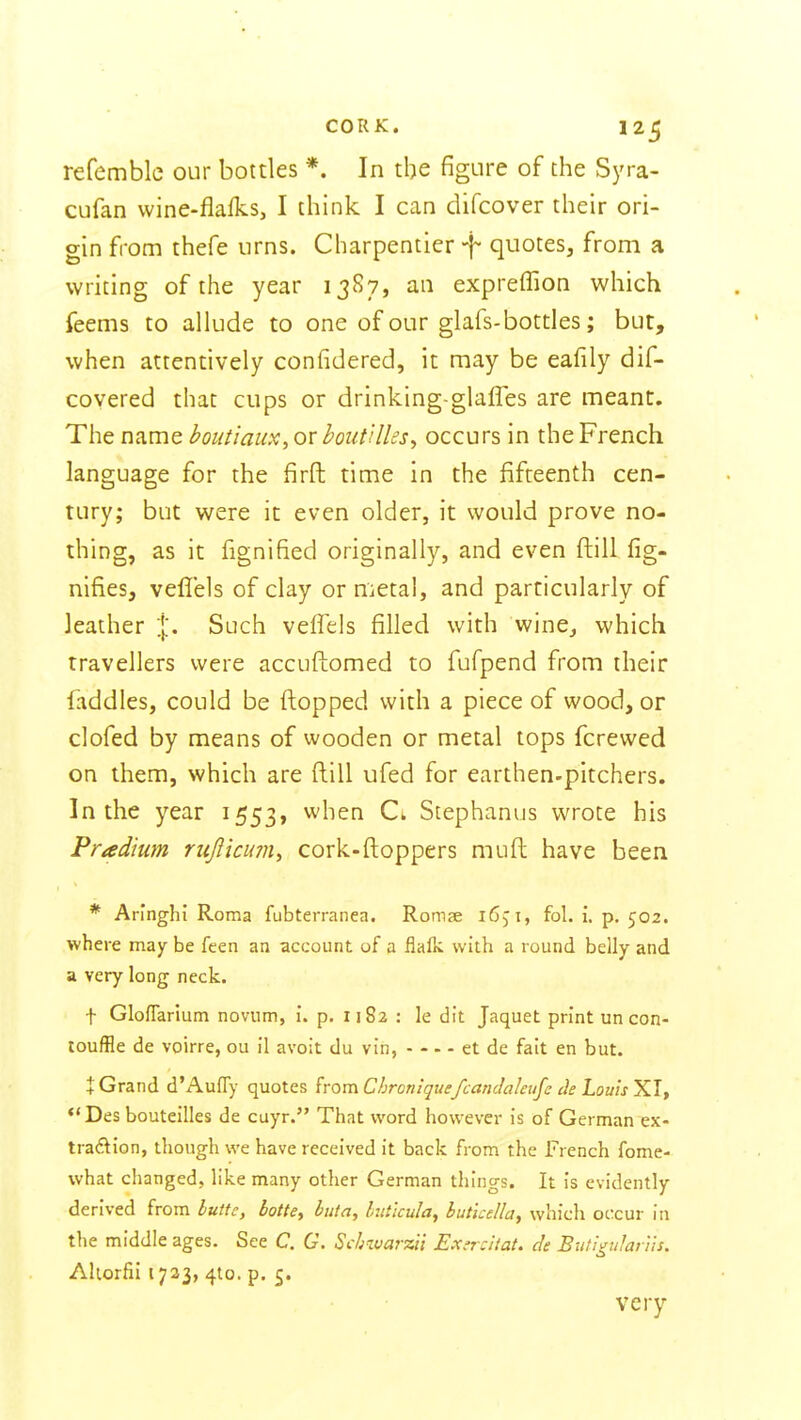 CORK. 12^ refemble our bottles *. In the figure of the Syra- cufan vvine-flalks, I think I can difcover their ori- gin from thefe urns. Charpentier -f- quotes, from a writing of the year 13S7, an expreffion which feems to allude to one of our glafs-bottles; but, when attentively confidered, it may be eafily dif- covered that cups or drinking-glafles are meant. The name boutiaux, or boutUhs^ occurs in the French language for the firft time in the fifteenth cen- tury; but were it even older, it would prove no- thing, as it fignified originally, and even ftill fig- nifies, veflels of clay or metal, and particularly of leather %. Such veffels filled with wine, which travellers were accuftomed to fufpend from their faddles, could be flopped with a piece of wood, or clofed by means of wooden or metal tops fcrewed on them, which are ftill ufed for earthen-pitchers. In the year 1553, when Cl Stephanus wrote his Pradium rujlicmn, cork-ftoppers muft have been * Aringhi Roma fubterranea. RomcC 165'i, fol. i. p. 502. where may be feen an account of a flalk with a round belly and a very long neck. t GlofTarium novum, i. p. 1182 : le dit Jaquet print un con- toufBe de voirre, ou il avoit du vin, et de fait en but. i Grand d'Auffy quotes from C/jron:que/cancIa/eufc Louis XT, •'Des bouteilles de cuyr. That word however is of German ex- tradion, though we have received it back from the French fome- what changed, like many other German things. It is evidently derived from luftc, botte, buta, Initkula, buticella, which occur in the middle ages. See C. G. Schwarzii Exerdtat. de Buti^ular'iis, Aliorfii 1723, 4to. p. 5. very