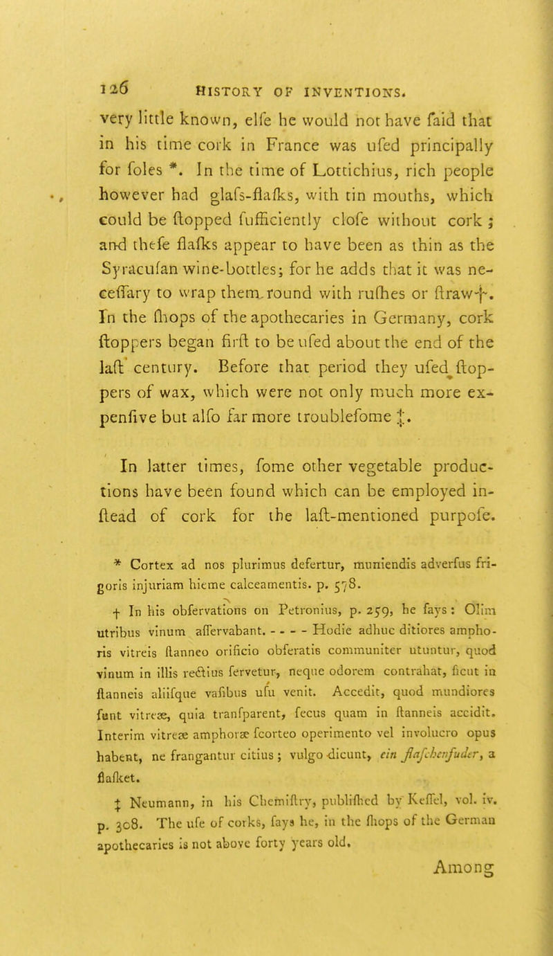 very little known, elfe he would nor have faid that in his time coik in France was ufed principally for foles *. In the time of Lottichius, rich people however had glafs-flaHcs, with tin mouths, which could be (lopped fufficiently clofe without cork ; and thefe flafks appear to have been as thin as the Syrdcufan wine-bottles; for he adds that it was ne- GeflTary to wrap ihem.round with rufhes or ftraw-)-. In the fliops of rhe apothecaries in Germany, cork ftoppers began firft to be ufed about the end of the laft century. Before that period they ufed^ ftop- pers of wax, which were not only much more ex- penfive but alfo far more iroublefome ;!;. In latter limes, fome other vegetable produc- tions have been found which can be employed in- fiead of cork for the lall-mentioned purpofe. * Cortex ad nos plurimus defertur, muniendis adverfus fri- gorls injuriam hieme calceamentis. p. 578. f In his obfervations on Petronius, p. 259, he fays: Olini utribus vinum affervabant. - - - - Hodie adhiic ditiores ampho- ris vitreis ftanneo orifiicio obferatiB communiter utuntur, quod vinum in illis redius fervetur, neque odorem contvahat, ficut in flanneis aliifque vafibus ufu venit. Accedit, quod mundiores font vilrcse, quia tianfparent, fccus quam in ftanneis accidit. Interim vitrese amphorae fcorteo operimento vel involucro opus habent, ne frangantur citius ; vulgo -dicunt, ein fafchcrifudir, a flaflcet. + Neumann, in his Chemiftry, pubHfhed by Kcflel, vol. iv. p, 308. The ufe of corks, fays he, in the fliops of the German apothecaries is not above forty years old. Among