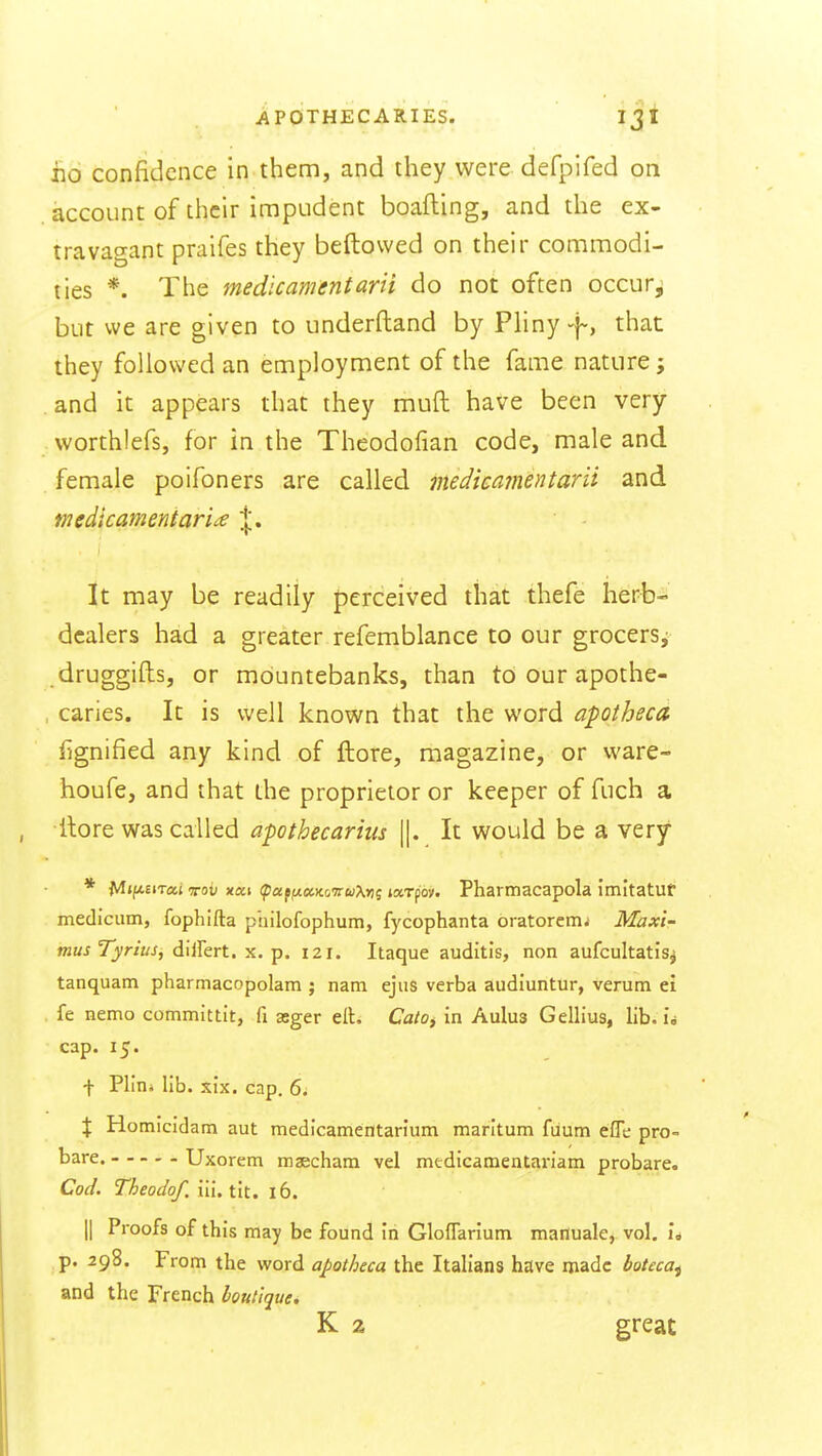 iio confidence in them, and they were defpifed on account of their impudent boafting, and the ex- travagant praifes they beftovved on their commodi- ties *. The medicamentarii do not often occur,; but we are given to underftand by Pliny -f-, that they followed an employment of the fame nature; and it appears that they muft have been very worthlefs, for in the Theodofian code, male and female poifoners are called medieatnentarii and medicamentarU \, It may be readily perceived that thefe herb- dealers had a greater refemblance to our grocersj .druggifts, or mountebanks, than to our apothe- caries. It is well known that the word apotheca fignified any kind of ftore, magazine, or ware- houfe, and that the proprietor or keeper of fuch a ilore was called apothecarius ||. It would be a very * M»fAEiTat xob xai (potffixKo'TruXn^ larpov. Pharmacapola imitatuf medicum, fophifta philofophum, fycophanta oratoremi Maxi- musTyrius, diiFert. x. p. 121. Itaque auditis, non aufcultatis^ tanquam pharmacopolam ; nam ejus verba audiuntur, verum ei fe nemo committit, fi asger elt. CatOy in Aulus Gellius, lib. u cap. 15. t Plioi lib. six. cap. 6i % Homicidam aut medlcamentarium marltum fiium efle pro- bare. Uxorem maecham vel medicamentariam probate. Cod. Theodof. iii. tit. 16. II Proofs of this may be found in Gloflarium mafluale, vol. I* p. 298. From the word apotheca the Italians have made boteca^ and the French boutique. K 2 great