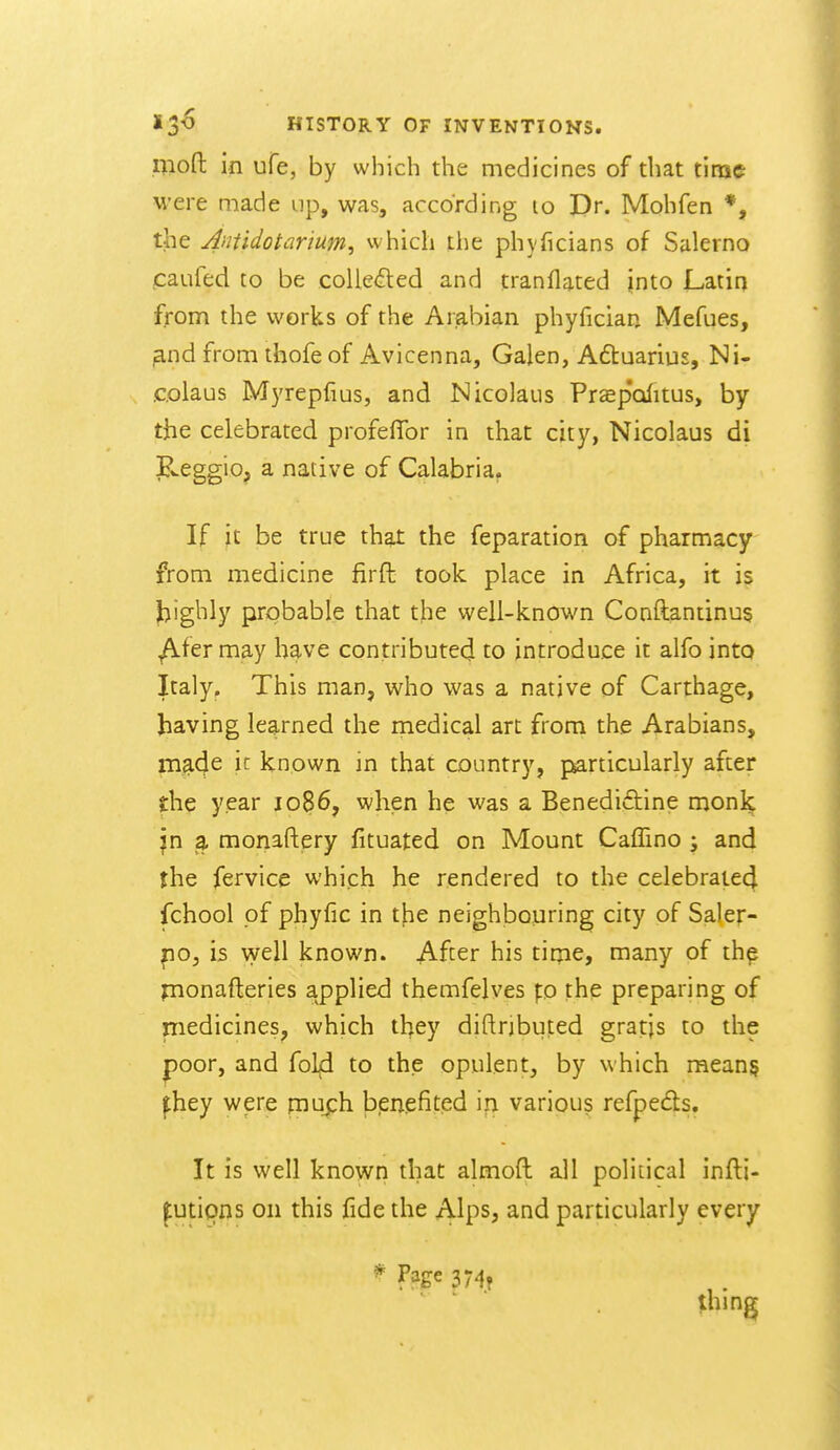 rjiofl: in ufe, by which the medicines of that tinae were made up, was, according lo Dr. Mohfen *, the Amidotarium, vvhich the phyficians of Salerno jcaufed to be coUe<5led and tranflated into Latin from the works of the Arabian phyfician Mefues, ^nd from thofe of Avicenna, Galen, A6tuariu£, Ni- colaus Myrepfius, and Nicolaus Pr^ep'olitus, by the celebrated profeflbr in that city, Nicolaus di JLeggio^ a native of Calabria, If jt be true that the feparation of pharmacy from medicine firft took place in Africa, it is highly prgbable that the well-known Conftantinus ^fer may have contributed to introduce it alfo into Italy. This man, who was a native of Carthage, having learned the rnedical art frorn the Arabians, made ic known in that country, particularly after the year 1086, when he was a Benedidtine monl^ jn a monastery fituated on Mount Caffino j and the fervice which he rendered to the celebrated fchool pf phyfic in the neighbouring city of Saler- po, is well known. After his tirpe, many of thp pnonafteries applied themfelves p the preparing of medicines^ which they diftrjbiited gratjs to the poor, and fol^ to the opulent, by which mean§ fhey were V^m^h. bpiiefited \ri various refpedls. It is well known that almoft all political infti- ptipns on this fide the Alps, and particularly every ^ 374? thing