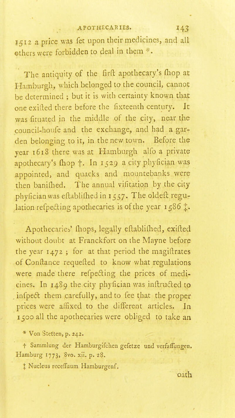 3512 a price was fet upon their medicines, and all others were forbidden to deal in them The antiquity of the firfl: apothecary's fliop at Hamburgh, which belonged to the council, cannoc be determined ; but ic is with certainty known that one exifted there before the fixteenth century. It was fituated jn the middle of the city, near the council-houfe and the exchange, and had a gar- den belongins; to it, in the new town. Before the year 1618 there was at Hamburgh alfo a private apothecary's (hop t- In 1529 a city phyfician was .appointed, and quacks and mountebanks were then baniflied. The annual vifitation by the city phyfician was eftabliflied in 1557. The oldeft regu- lation refpe£ting apothecaries is of the year 1586 Apothecarieb' fliops, legally eftablifhed, exifted without doubt at Franckfort on the Mayne before the year 1472 ; for at that period the magiftrates of Conftance requefted to know what regulations were made there refpeding the prices of medi- cines. In 1489 the city phyfician was inftrucled to infpedt them carefully, and to fee that the proper prices were affixed to the different articles. In 1500 all the apothecaries were obliged to take an * Von Stet'ten, p. 242. t Sammlung der Hamburgifchen gefetze und verfalTungen. Hamburg 1773, 8vo. xii. p. 28. X Nucleus recefTuum Hamburgenf. oath