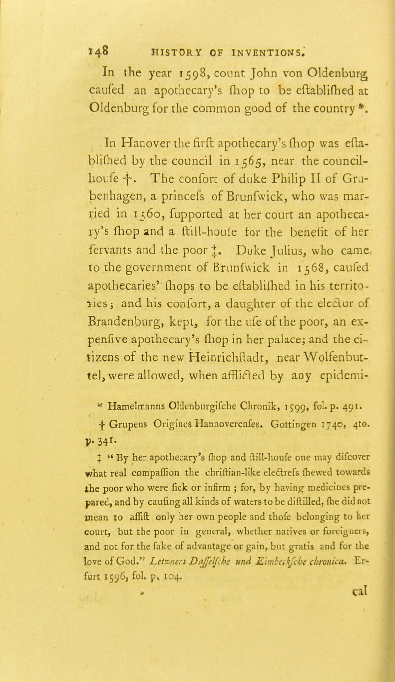 In the year 1598, count John von Oldenburg caufed an apothecary's fliop to be eftablifhed at Oldenburg for the common good of the country *. In Hanover the firft apothecary's fhop was eda- blifhed by the council in 1565, near the council- houfe -f. The confort of duke Philip II of Gru- benhagen, a princefs of Brunfwick, who was mar- ried in 1560, fupported at her court an apotheca- ry's fliop and a ftill-houfe for the benefit of her fcrvants and the poor Duke Julius, who came, to the government of Brunfwick in 1368, caufed apothecaries' fliops to be eftablifhed in his territo- iies J and his confort, a daughter of the elector of Brandenburg, kept, for the ufe of the poor, an ex- penfive apothecary's lliop in her palace; and the ci- tizens of the new Heinrichfladt, near Wolfenbut- tel, were allowed, when afflided by any epidemi- '* Hamelmanns Oldenburgifche Chronik, i599» fol. p. 491. ^ Grupens OrlgJneS Hannoverenfes. Gottingen 1740, 4to. P- 341- X ** By her apothecary's fhop and ftill-houfe one may difcover what real compaflion the chrlftianJike eleftrefs ftiewed towards the poor who were fick or infirm ; for, by having medicines pre- pared, and by caufing all kinds of waters to be diftilled, flie did not wean to aflift only her own people and thofe belonging to her court, but the poor in general, whether natives or foreigners, and not for the fake of advantage or gain, but gratis and for the Iq-vc o{ Gnd. Le/zncrs Dct^el/Jje und Khnbeikfche chronica. Er- furt 1596, fol. p, 104. cal