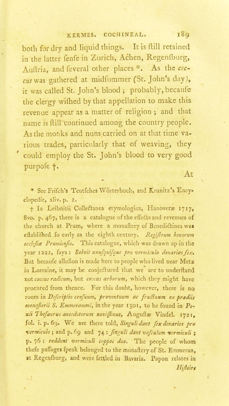 both for dry and liquid things. It is ftill retained in the latter fenfe in Zurich, Achen, Regenfburg, Audria, and feveral other places *. As the coc- cus ^sls gathered at midfummer (St. John's day), it was called St. John's blood ; probably, becaufe the clergy wilhed by that appellation to make this revenue appear as a matter of religion ; and that name is ftill continued among the country people. As the monks and nuns,carried on at that time va- rious trades, particularly that of weaving, they ' could employ the St. John's blood to very good purpofe j-. At * See Frifch's Teutfches Worterbuch, and Krunitz's Ency- clopedie, xliv. p. 2. f In Leibftitii Colledanea etymologica, Hanoverae 1717, 8vo. p. 467, there is a catalogue of the efFefts and revenues of the church at Prum, where a monaftery of Benedi£lines was cilabliflied fo early as the eighth century. Rcgijlrum honorum ecclejia Prum'unfis. This catalogue, which was drawn up in the year illl, fays: Solvit unufqulfque pro vermiculo denar'iQsfex* But becaufe allufion is made here to people who lived near Metz in Lorraine, it may be conjetlured that we are to underftand not coccus radicum, but coccus arhorum, which they might have procured from thence. For this doubt, however, there is no room in Defcrtptio cenfuum, proventuum ac fruSluum ex pradiis monajlerii S. Emmerammi, in the year 1301, to be found in Pe- zit Thefaiirus anccdotorutn noviffimus, Auguflae Vindel. 1721, fol. i, p. 69. We are there told, Stnguli dant fex denarios pro K/ermiculo ; and p. 69 and 74 : Jtn^uli darit vafculum vsrm'tcuU ; p. 76 : reddunt verm'tculi cnppoi duo. The people of whom thefe paffages fpeak belonged to the monaftery of St. Emmeran, at Regenfburg, and were fettled in Bavaria. Papon relates in H'lfloirt