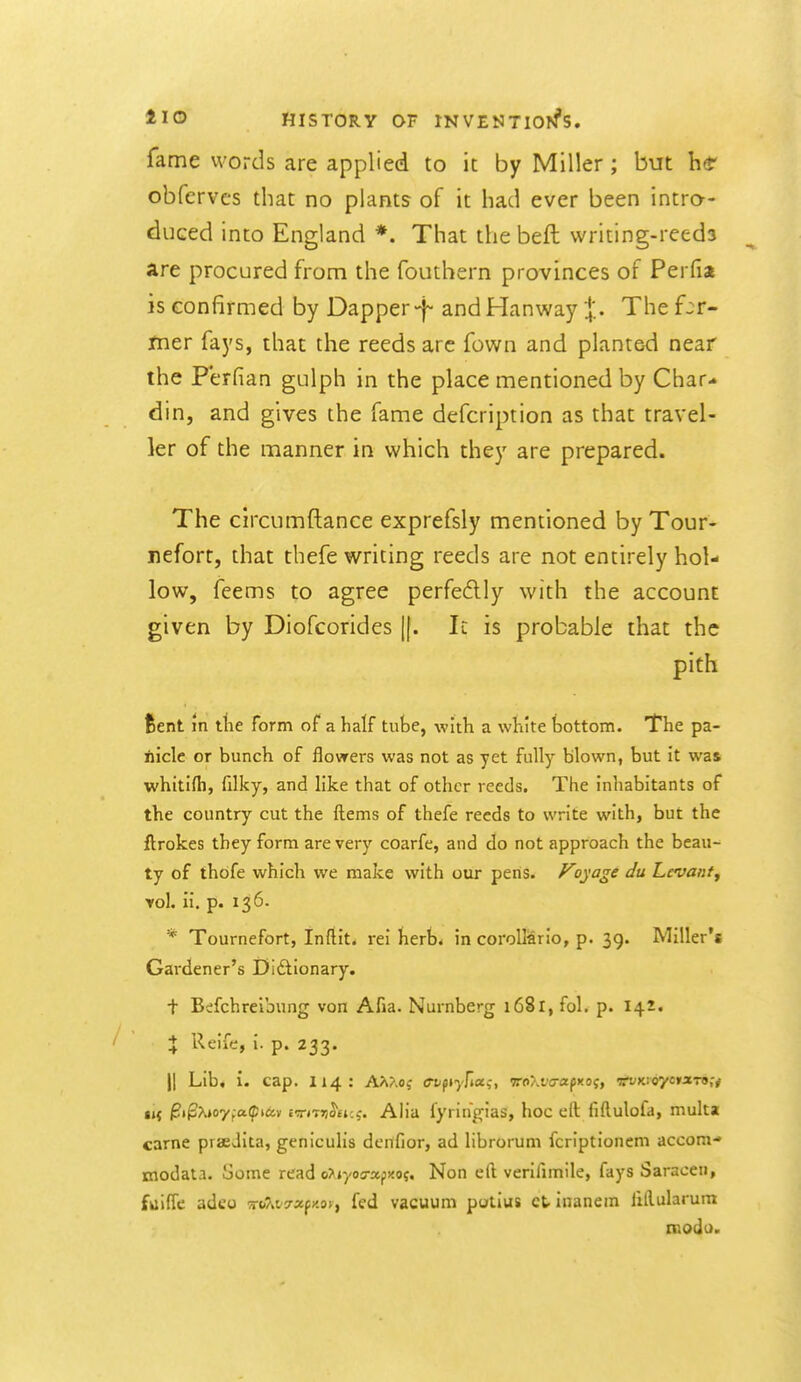 fame words are applied to it by Miller; but he obfervcs that no plants of it had ever been intro- duced into England *. That the beft writing-reeda are procured from the fouthern provinces of Perfia is confirmed by Dapper-f and Han way :|'.. The far- mer fays, that the reeds arc fown and planted near the P'erfian gulph in the place mentioned by Char- din, and gives the fame defcription as that travel- ler of the manner in which they are prepared. The circumftance exprefsly mentioned by Tour- nefort, that thefe writing reeds are not entirely hol- low, feems to agree perfedlly with the account given by Diofcorides [[. It is probable that the pith fcent m the form of a half tube, with a white tjottom. The pa- nicle or bunch of flowers was not as yet fully blown, but it was whitifh, filky, and hke that of other reeds. The inliabitants of the country cut the ftems of thefe reeds to write with, but the ftrokes they form are very coarfe, and do not approach the beau- ty of thofe which we make with our pens. ^y'^^f Levanty vol. ii. p. 136. * Tournefort, Inftit. rei herb< in corollario, p. 39. Miller's Gardener's Didlionary. + Befchreibung von Afia. Nurnberg 1681, fol. p. 142. + Reife, i. p. 233. II Lib, i. cap. 114: A^?.oj <rbpf)'/j«,-, itoXva-afxaq, rvKtoyeixTon ii( ^tfx*07fa(|!iav i9r»T5!^£i:,-. Alia fyringias, hoc ell fiftulofa, multa carne praedita, geniculis denfior, ad librorum fcriptioncm accom- modata. Some read oXjyoo-apxoj. Non eft verifimile, fays Saracen, fkiiffe adeo m'Kv^xfy.ov, fed vacuum potius ctinanem lidularum roodo.