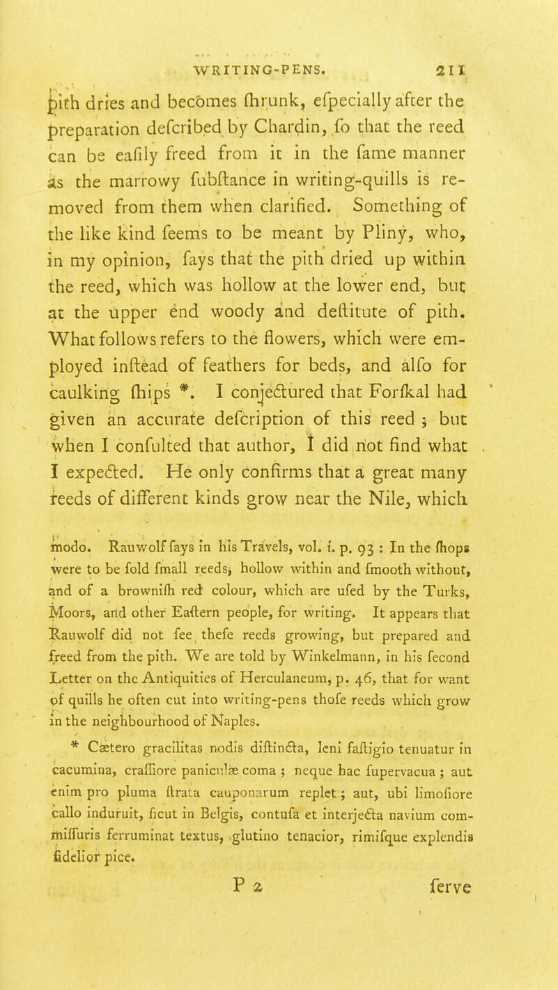 pith dries and becomes fhrunk, efpecially after the preparation defcribed by Chardin, fo that the reed can be eafiiy freed from it in the fanie manner as the marrowy fubftance in writing-quills is re- moved from them when clarified. Something of the like kind feems to be meant by Pliny, who, in my opinion, fays that the pith dried up within the reed, which was hollow at the lower end, but; at the upper end woody and deftitute of pith. What follows refers to the flowers, which were em- ployed inftead of feathers for beds, and alfo for caulking (hips *. I conjectured that Forfkal had given an accurate defcription of this reed ; but when I confulted that author, 1 did not find what I expedted. He only confirms that a great many teeds of different kinds grow near the Nile, which modo. Rauwolf fays in his Travels, vol. t. p. 93 : In the (hops were to be fold fmall reeds, hollow within and fmooth without, and of a brownifh red colour, which are ufed by the Turks, Moors, and other Eaftern people, for writing. It appears that Rauwolf did not fee_ thefe reeds growing, but prepared and freed from the pith. We are told by Winkelmann, in his fecond Letter on the Antiquities of Herculaneum, p. 46, that for want of quills he often cut into writing-pens thofe reeds which grow in the neighbourhood of Naples. * Castero gracilitas nodis diftinfta, Icni faftigio tenuatur in cacumina, craffiore panicu'ae coma j neque hac fupervacua ; aut enim pro pluma ftrata cauponarum replet; aut, ubi limofiore callo induruit, ficut in Belgis, contufa et interjefta navium com- miffuris ferruminat textus, glutino tenacior, rimifque explendis fidelior pice. P 2 ferve