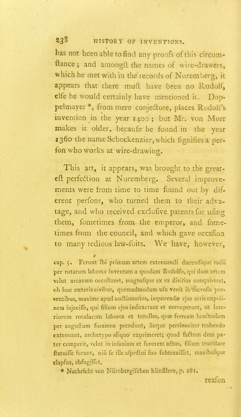 lias not been able to find any proofs of this circum- ftance; and amongfl: the names of wire-drawers, which he met with in the records of Nuremberg, it appears that uhere muft have been no Rudolf, clfe he would certainly have mentioned it. Dop- pelmayer *, from mere conjedlure, places Rudolfs invencion in the year 1400; but Mr. von Murr makes it older, becaufe he found in the year 1360 the nameSchockenzier,which fignifiesa per- fbn who works at wire-drawing. This art, it appears, was brought to the great- eft perfedion at Nuremberg. Several improve- ments were from time to time found out by dif- erenc perfons, who turned them to their adva- tage, and who received exclufive patents for ufing them, fometimes from the emperor, and fome- times from the council, and which gave occafion to many tedious law-fuits. We have, however, * cap. J. Ferunt ibl primum artem extenuandl ducendique radii per rotarum laborts inVentam a quodam Rudolfo, qui dum arttm velut arcanum occultaret, magnafque ex ea divitias conquireret, ob hoc casteris civibus, quemadmodum ufu vem't iniiicrofis pro- ventibus, maxime apijd audlionarios, inquirendre ejus artiscupiui- nera injecifle, qui fih'um ejus indiixerant et corruperant, ut inte- riorum rolularum laborcs ec tencllas, quae ferream brafteolam per anguftum foramen prendunt, ficque pertinacitcr trahendo extenuant, archetypo aliquo exprimeret; quod faftum dum pa- ter comperit, vclnt in infaniam et furoiem aftus, filium trucidare flatuifTe fcrunr, nlli fe ille afpedlui fuo fubtraxifTct, raanibufquc clapfus, abfugiiTct. * Nachricht von Niirnberglfchen kunfl;lcrn,p. aSi. reafon