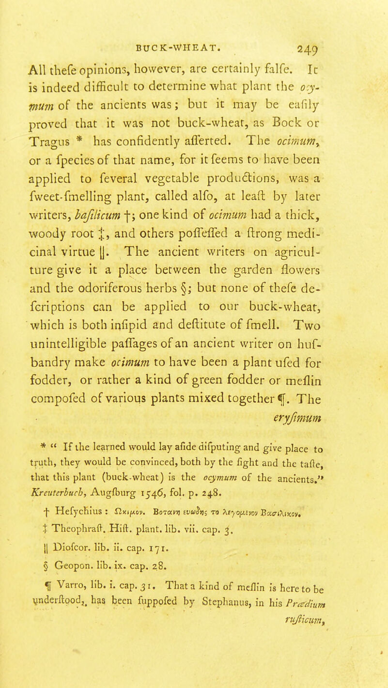 All thefe opinions, however, are certainly falfe. Ic is indeed difBcult to determine what plant the o^.y- fnum of the ancients was; but it may be eafily proved that it was not buck-wheat, as Bock or Tragus * has confidently aflerted. The ocimum^ or a fpeciesof that name, for itfeems to have been applied to feveral vegetable produ6lions, was a fweet-fmelling plant, called alfo, at leaft by later writers, bafdicum -j-; one kind of ocimum had a thick, woody root I', and others poffeffed a ftrong medi- cinal virtue (j. The ancient writers on agricul- ture give it a place between the garden flowers and the odoriferous herbs §; but none of thefe de- fer! ptions can be applied to our buck-wheat, which is both infipid and deftitute of fmell. Two unintelligible palTages of an ancient writer on huf- bandry make ocimum to have been a plant ufed for fodder, or rather a kind of green fodder or meflin compofed of varioqs plants mixed together ^f. The eryfmum *  If the learned would lay afide difputing and give place to truth, they would be convinced, both by the fight and the tafte, that this plant (buck-wheat) is the ocymum of the ancients, Kreuterbuch, Augfburg 1546, fol. p. 248. \ Hefychius : fiKt/xcm. BoT«m ivu^m to >^tyojMm)i BocffiXtwy, + Theophraft. Hift. plant, lib. vii. cap. 3. II Diofcor. lib. li. cap. 171. § Geopon. lib. ix. cap. 28. % Varro, lib. i. cap. 31. That a kind of mcflin I's here to be Vnderftood,, has been fuppofed by Stephanus, in his Pr^dium rujiicujitf