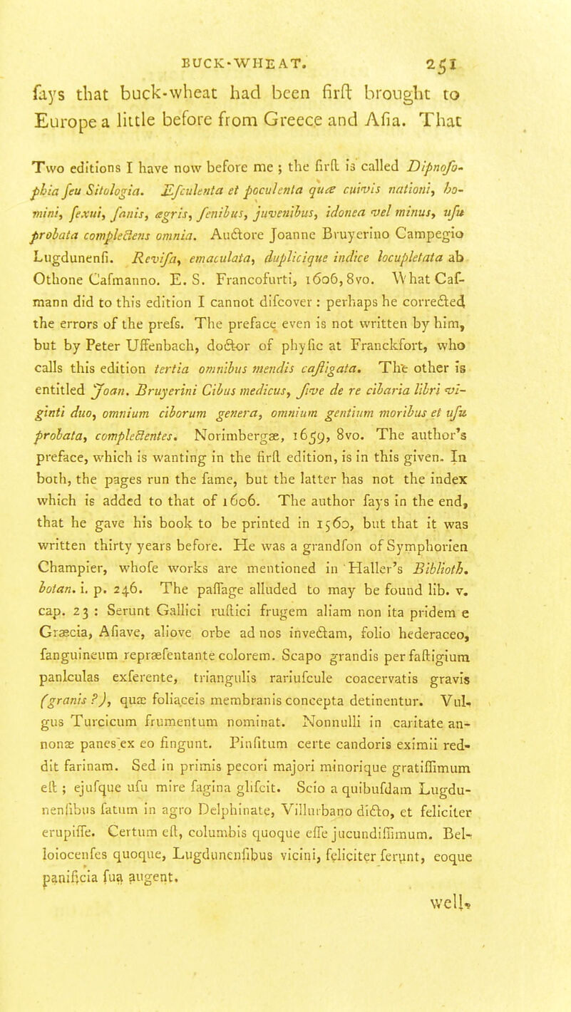 fays that buck-wheat had been firfl: brought to Europe a little before from Greece and Afia. That Two editions I have now before me ; the fird is called Dipnofo' pbia feu Sitologia. Jifcuhnta et pocuhnta qua cuivis nationl^ ho- min'ty fexu't, fanis, agn's, fenilus, juvetiihus, idonea vel minus, ufu probata compleBetis omnia. Auftore Joanne Bruyerino Campegio Liigdunenfi. Rcvifa, emaculaia, duplicique ind'tce locupletata ab Othone Cafmanno. E. S. Francofurti, i6o6,8vo. WhatCaf- mann did to this edition I cannot difcover: perhaps he corre£le4 the errors of the prefs. The preface even is not written by him, but by Peter Uffenbach, doftor of phyfic at Franckfort, who calls this edition iertia omnibus mendis caji'igata. Th'e other is entitled Joan. Bruyerini Cihus medicus, five de re c'lbar'ia libr'i vi- ginti duo, omnium c'lborum genera, omnium gentium moribus et ufu probata, compleBentes. Norimbergae, 1659, 8vo. The author's preface, which is wanting in the firfl. edition, is in this given. In both, the pages run the fame, but the latter has not the index which is added to that of 1606. The author fays in the end, that he gave his book to be printed in 1560, but that it was written thirty years before. He was a grandfon of Symphorien Champier, whofe works are mentioned in Haller's Biblioth. iotan. i. p. 246. The pa^^age alluded to may be found lib. v. cap. 23 : Serunt GaUici ruftici frugem aliam non ita pridem e Graecia, Afiave, aliove orbe ad nos inveftam, foho hederaceo, fanguineum repraefentante colorem. Scapo grandis perfaftigiura panlculas exferente, triangulis rariufcule coacervatis gravis (grants?), qua; foliaceis membranisconcepta detinentur. Vul- gus Turcicum frumentum nominat. Nonnulli in caritate an- nonas panes ex eo fingunt. Pinfitum certe candoris eximii red- dit farinam. Sed in primis pecorl majori minorique gratiffimum ell; ejufque ufu mire fagina glifcit. Scio a quibufdam Lugdu- nenfibus fatum in agro Delphinate, Villuibano difto, et feliclter erupiffe. Cevtum eft, columbis quoque efTe jucundiflimum. Bel- loiocenfes quoque, Lugdunenfibus vicini, fdiciter ferynt, eoque paaiffCia fua augent. vvelU