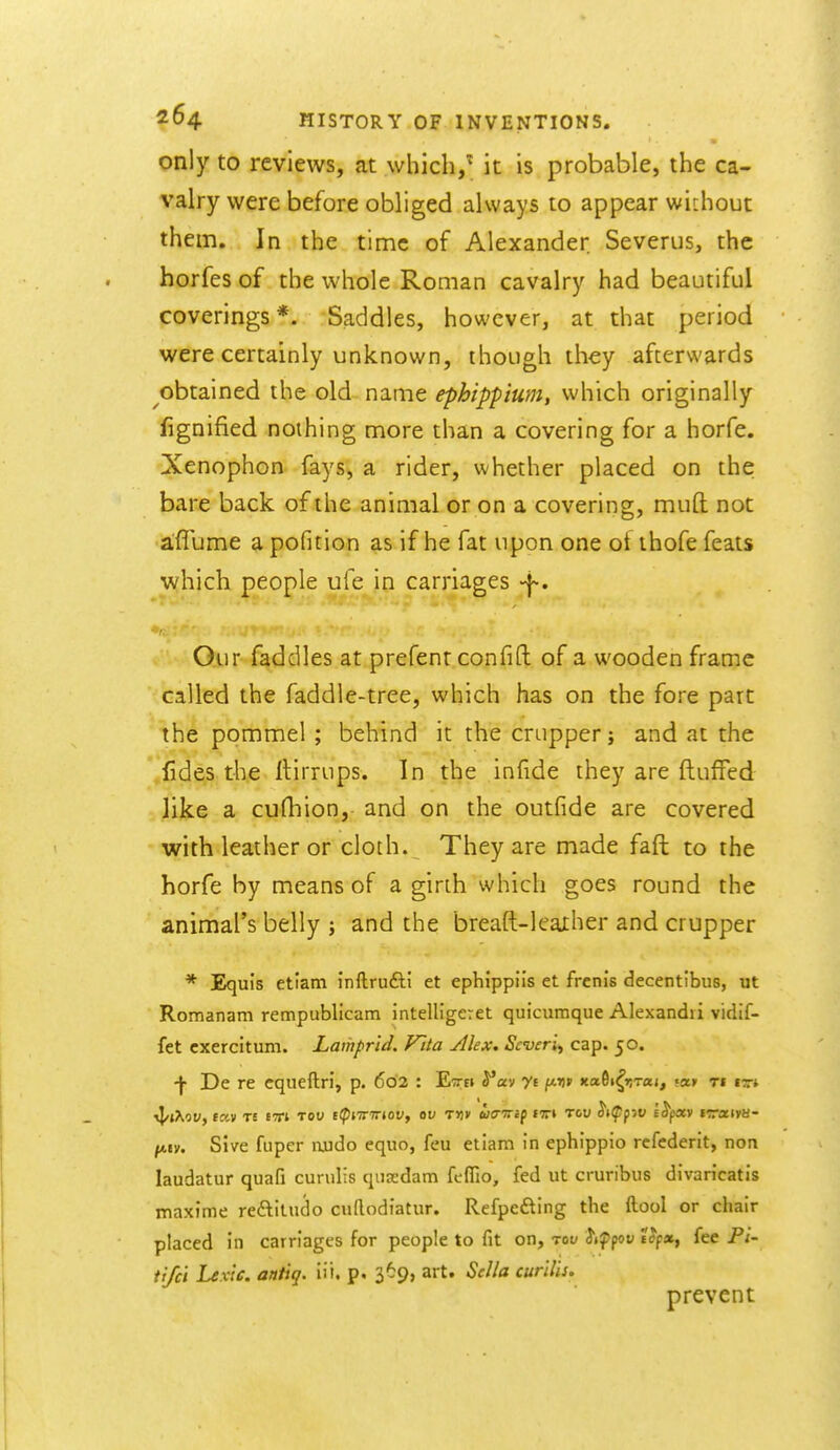 only to reviews, at which, it is probable, the ca- valry were before obliged always to appear without them. In the time of Alexander Severus, the horfes of the whole Roman cavalry had beautiful coverings *. Saddles, however, at that period were certainly unknown, though they afterwards obtained the old name ephippium, which originally fignified nothing more than a covering for a horfe. Xenophon fays, a rider, whether placed on the bare back of the animal or on a covering, mud not affume a pofition as if he fat upon one ot thofe feats which people ufe in carriages -i-. Our faddles at prefent confifl; of a wooden frame called the faddle-tree, which has on the fore part the pommel ; behind it the crupper; and at the fides the llirrups. In the infide they are flufFed like a cufhion, and on the outfide are covered with leather or cloth. They are made faft to the horfe by means of a girth which goes round the animal's belly ; and the breaft-Ieather and crupper * Equis etiatn inftrufti et ephippiis et frenis decentibus, ut Romanam rempublicam intelligeret quicumque Alexandii vidif- fet exercitum. Lamprid. Vita Alex. Scveri^ cap. 50. •f De re cqueftri, p. 602 : Ettei S^av yi ftD» »ta6i^»!T«», ««» ti it* ^ev. Sive fuper njudo equo, feu etiam in ephippio rcfcderit, non laudatur quafi curulis qiiasdam fcffio, fed ut cruribus divaricatis maxime reftitudo cuftodiatur. Refpefting the ftool or chair placed in carriages for people to fit on, tok Jif poy fee P/- tifcl Lexle. antiq. iii. p. 369, art. Sella curilis. prevent