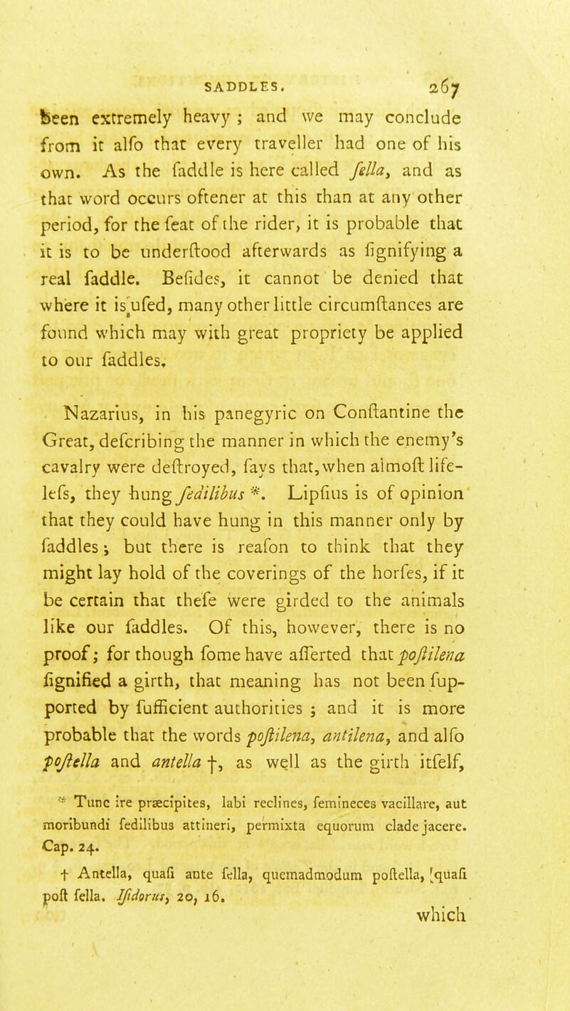 been extremely heavy ; and we may conclude from it alfo that every traveller had one of his own. As the faddle is here called felky and as that word occurs oftener at this than at any other period, for the feat of the rider, it is probable that it is to be underftood afterwards as lignifying a real faddle. Befides, it cannot be denied that where it is^ufed, many other little circumftances are found which may with great propriety be applied to our faddles. Kazarius, in his panegyric on Conftantine the Great, defcribing the manner in which the enemy's cavalry were deftroyed, fays that, when aimoftlife- lefs, they hungfedilibus *'. Lipfius is of opinion that they could have hung in this manner only by faddles; but there is reafon to think that they might lay hold of the coverings of the horfes, if it be certain that thefe were girded to the animals like our faddles. Of this, however, there is no proof; for though fome have aflerted that pojiilena fignified a girth, that meaning has not been fup- ported by fufficient authorities ; and it is more probable that the words pojiilena^ antile^ia^ and alfo pojlella and aniella j-, as well as the girth itfelf. Tunc ire prsecipltes, labi reclines, femineces vacillare, aut moribundi fedilibus attineri, permixta equormii cladejacere. Cap. 24. t Antella, quafi ante fella, quemadniodum poftella, [quafi poft fella. Ifidoritsy 20, 16. which