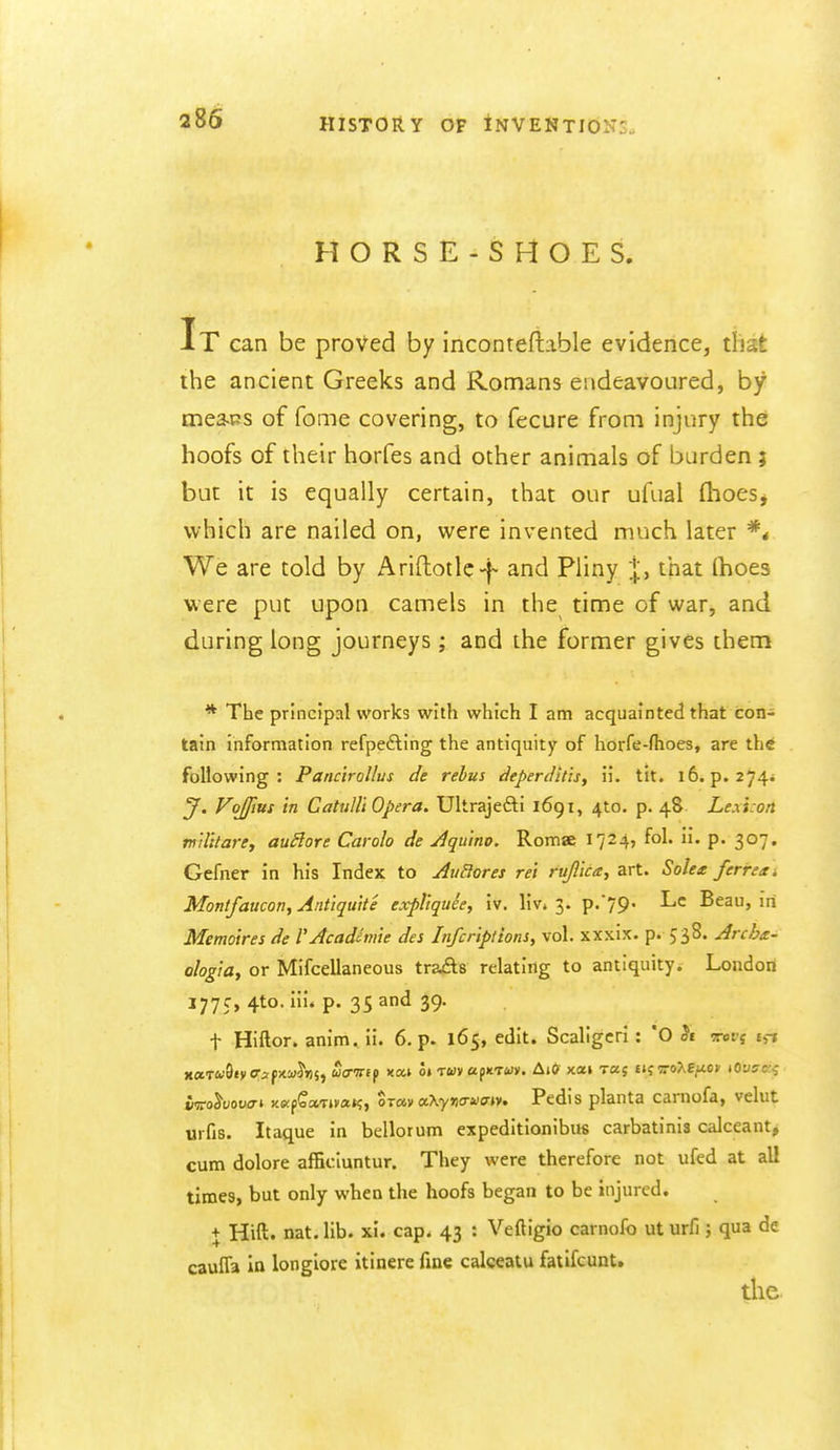 2S6 HORSE-SHOES. It can be proved by incontefiable evidence, that the ancient Greeks and Romans endeavoured, by mea-ps of fome covering, to fecure from injury the: hoofs of their horfes and other animals of burden ; but it is equally certain, that our ufual (hoes^ which are nailed on, vi^ere invented much later We are told by Ariftotle-f- and Pliny |, that (hoes v.ere put upon camels in the time of war, and during long journeys ; and the former gives them * The principal works with which I am acquainted that con- tain information refpedling the antiquity of horfe-fhoes, are th* following: Pancirollus de rebus deperditisy ii. tit. 16. p. 274* J. Vojfius in Cahdli Opera. Ultrajefti 1691, 410. p. 48 Lexi.on rnUitare, auSlore Carolo de Aqu'tno. Romse 1724, fol. ii. p. 307. Gefner in his Index to AiiBores ret rujl'ica^ art. Solex ferren. Montfaucon, Antiquite expllquee, iv. liv, 3. p.*79' Beau, in Memoires de rAcadiniie des Infcriptions, vol. xxxix. p. 538. Archx- ologia, or Mifcellaneous trails relating to antiquity. London 177c, 4to.iii. p. 35and 39. t Hiftor. anim. ii. 6. p. 165, edit. Scallgcri : *0 crets tj-J x«T&'8«vcrjf;<i'Jji5, uanif xai o» TWvapitTwy. AiO xai Taj tiivo7.tu.ov tOvsc-^ iffo^uouo-i xapCaTtrnt?, Sr«v a\y>)o-acrtv. Pedis planta carnofa, velut urfis. Itaque in bellorum expeditionibus carbatinis calceant, cum dolore afficluntur. They were therefore not ufed at all times, but only when the hoofs began to be injured. + Hift. nat. lib. xi. cap. 43 : Veftigio carnofo ut urfi; qua de cauITa in longiore itinere fine calceatu fatifcunt» die