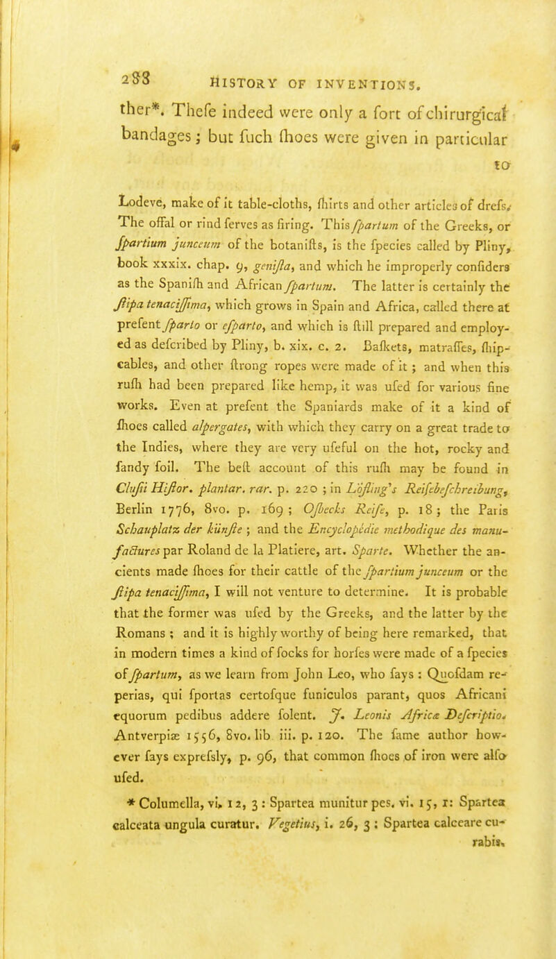 iher*. Thefe indeed were only a fort of chirurgicaf bandages; but fuch fhoes were given in particular to Lodeve, make of it table-cloths, fliirts and other articles of drefs.- The offal or rind ferves as firing. This ffiar/um of the Greeks, or Jpartlum juncatm of the botanifts, is the fpecies called by Pliny, book xxxix. chap. 9, gen'tfta, and which he improperly confiders as the Spanish and African fpartum. The latter is certainly the Jiipa tenacijfma^ which grows in Spain and Africa, called there at prefent7j>ar/o or efparto, and which is ftill prepared and employ- ed as defcrlbed by Pliny, b. xix. c. 2. Bafliets, matralTes, fliip-^ cables, and other ftrong ropes were made of it; and when this rufh had been prepared like hemp, it was ufed for various fine works. Even at prefent the Spaniards make of it a kind of fhoes called alpergates, with which they carry on a great trade to the Indies, where they are very ufeful on the hot, rocky and fandy foil. The belt account of this rufli may be found in Clujii Hifior. plantar, rar. p. 220 ; in L'ofl'iug's Reifebefchreihung^ Berlin 1776, 8vo. p. 169; Ojbech Re'ife, p. 18} the Paris Schauplatz der kunjie ; and the Encyclopedic methodique des manu failures par Roland de la Platlere, art. Sparte. Whether the an- cients made flioes for their cattle of the fpartium junceum or the Jiipa tenac'tjjjima, I will not venture to determine. It is probable that the former was ufed by the Greeks, and the latter by the Romans ; and it is highly worthy of being here remarked, that in modern times a kind of focks for horfes were made of a fpecies offpartum., as we learn from John Leo, who fays : Quofdam re- perias, qui fportas certofque funiculos parant, quos African! equorum pedibus addere folent. J, Lcotiis jifrka Defcript'io* Antverpias 1556, 8vo. lib iii. p. 120. The fame author how- ever fays exprefsly, p. 96, that common flioes of iron were alfo ufed. * Columella, vi» 12, 3 : Spartea munitur pes. vi. 15, i: Spartea calceata ungula curatur. Veget'ius^ i. 26, 3 : Spartea calceare cu- rabis«