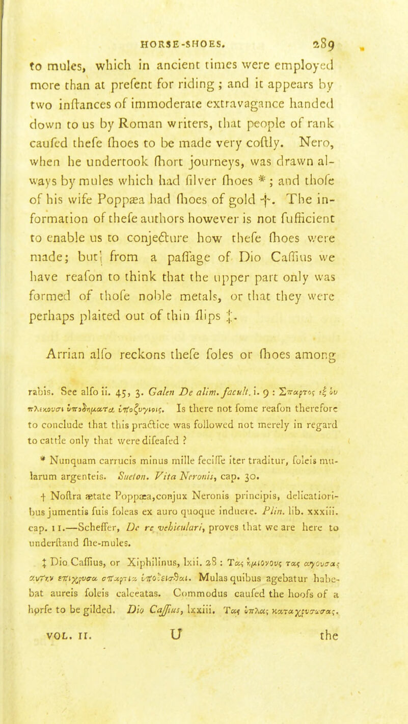 to mules, which in ancient times were employed more than at prefent for riding ; and it appears by two inftances of immoderate extravagance handed down to us by Roman writers, that people of rank caufcd thefe (hoes to be made very coftly. Nero, when he undertook (hon journeys, was drawn al- ways by mules which had filver fhoes * ; and thofc of his wife Poppsa had flioes of gold The in- formation of thefe authors however is not fufficient to enable us to conjecture how thefe flioes v/ere made; but', from a paflage of Dio CafHus we have reafon to think that the upper part only was formed of thofe noble metals, or that they were perhaps plaited out of thin flips Arrian alfo reckons thefe foles or flioes among rabis. See alfo ii. 45, 3. Galen De alim. facuh. i. 9 : STrapro; f| Iv ir?>£xot;(7» liti^rnfietrci Ltfo^vytoi^. Is there not fome reafon therefore to conclude that this pradlice was followed not merely in regard to cattle only that were difeafed ? * Nunquam carrucis minus mille fecifFe iter traditur, foleis mu- larum argenteis. Suelon. Vita Neronh^ cap. 30. ^ Noftra setate Poppa5a,conjux Neronis principis, delicatiori- hus jumentis fuis foleas ex auro quoque induere. Flin. lib. xxxiii. cap. II.—Scheffer, Dc re vehicu/ari, proves that we are here to underftand flie-mules. X Dio Caflius, or Xiphilinus, Ixii. 2S : Ta? r.^tovoi/? ra? ccyovaa^ dvTr.v eirixfvffu cffxpiy. liioUiT^ai. Mulas quibus agebatur habc- bat aureis foleis calceatas. Commodus caufed the hoofs of a hprfe to be gilded. Dio Cajfius, Ixxiii. T«< l7^^«; y.x^a.yi^vyu.a-a.i:, VOL. ir. U the