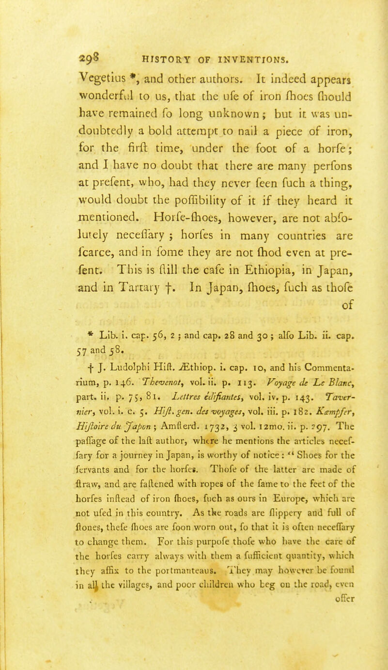 Vcgetlus *, and other authors. It indeed appears wonderful to us, that the ufe of iron fhocs fliould have remained fo long unknown ; but it was un- doubtedly a bold attempt to nail a piece of iron, for the firft time, under the foot of a horfe; and I have no doubt that there are many perfons at prefent, who, had they never feen fuch a thing, would doubt the polTibility of it if they heard it mentioned. Horfe-flioes, however, are not abfo- lutely neceflary ; horfes in many countries are fcarce, and in fome they are not (hod even at pre- fent. This is flill the cafe in Ethiopia, in Japan, and in Tartary f. In Japan, (hoes, fuch as thofe of * Lib. 1. cap. 56, 2 ; and cap. 28 and 30 ; alfo Lib. ii. cap. 57 and 58. f J. Ludolpbi Hift. ^thiop. i. cap. 10, and his Commenta- riuni, p. 146. Thcvenot^ vol. ii. p. 113. Voyage de Le B/anCy part, ii, p. 75, 81. Le/tres e'JiJiarUeSt vol. iv. p. 143. Taver- niery vol. i. c. 5. H^Jl.gen. des voyages, vol. iii. p. 182. Kempfer, Hijioire du Japan ; Amflerd. 1732, 3 vol. i2mo, ii. p. 397. The paflage of the laft author, whtre he mentions the articles necef- fary for a journey in Japan, is worthy of notice :  Shoes for the fervants and for the horfes. Thofe of the latter are made of ftraw, and are fattened with ropes of the fame to the feet of the horfes inftead of iron (hoes, fiich as ours in Europe, which are not ufed in this countiy. As the roads are flippery and full of Hones, thcfe fliocs are foon worn out, fo that it is often neceffary to change them. For this purpofe thofe who have the care of the horfes carry always with them a fiiflicient quantity, which they affix to the portmanteaus. They may howcTer be found in al^ the villages, and poor children who beg on the road, even offer