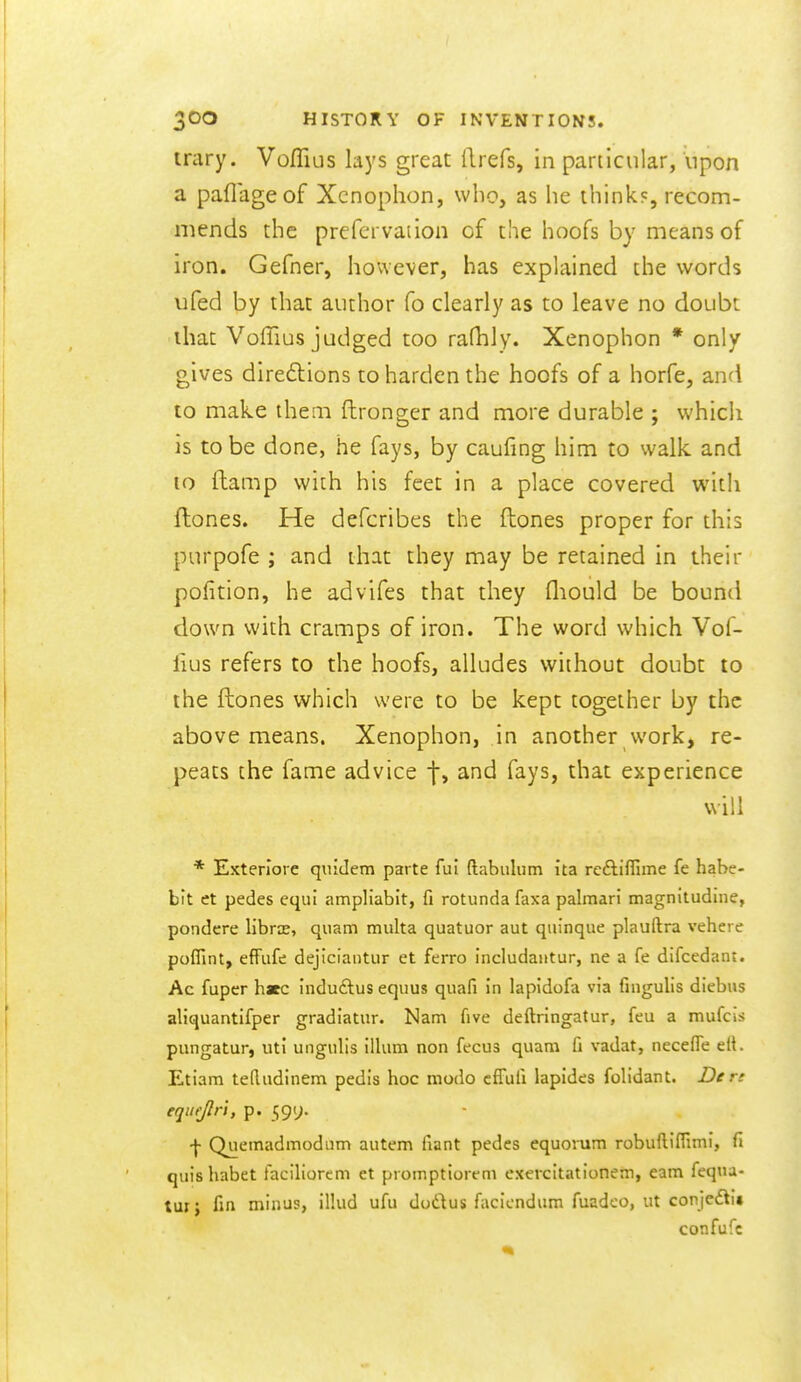 irary. VofTius lays great flrefs, in particular, upon a paflageof Xcnophon, who, as he think?, recom- mends the prefervaiion of the hoofs by means of iron. Gefner, however, has explained the words ufed by that author fo clearly as to leave no doubt that Voffius judged too rafhly. Xenophon * only gives direftions to harden the hoofs of a horfe, and 10 make them ftronger and more durable ; whicii is to be done, he fays, by cauling him to walk and 10 (lamp wiih his feet in a place covered witli flones. He defcribes the ftones proper for this purpofe ; and that they may be retained in their pofition, he advifes that they fliould be bountl down with cramps of iron. The word which Vof- fius refers to the hoofs, alludes without doubt to the ftones Vi^hich were to be kept together by the above means. Xenophon, in another vvork, re- peats the fame advice f, and fays, that experience will * Exterlore quidem parte fui ftabiilum ita rcftiffime fe habe- bit ct pedes equi ampliabit, fi rotunda faxa palmar! magnitudine, pondere libra, quam multa quatuor aut quinque plauftra vehere poffint, effiife dejiciaiitur et ferro includaiitur, ne a fe difcedant. Ac fuper hate induftus eqiius quafi in lapidofa via fingulis diebus aliquantifper gradiatiir. Nam five deftringatur, feu a mufcis pungatur, uti ungulis ilium non fecus quam fi vadat, neceffe elt. Etiam tefludinem pedis hoc modo cfTufi lapides folidant. De rc equijlr't, p. 591;. f Quemadmodum autem fiant pedes equorum robuftifTimi, fi quis habet faciliorem et promptiorem exercltationem, earn fequa- tui; fin minus, illud ufu dudlus faciendum fuadeo, ut conjedtu confufc