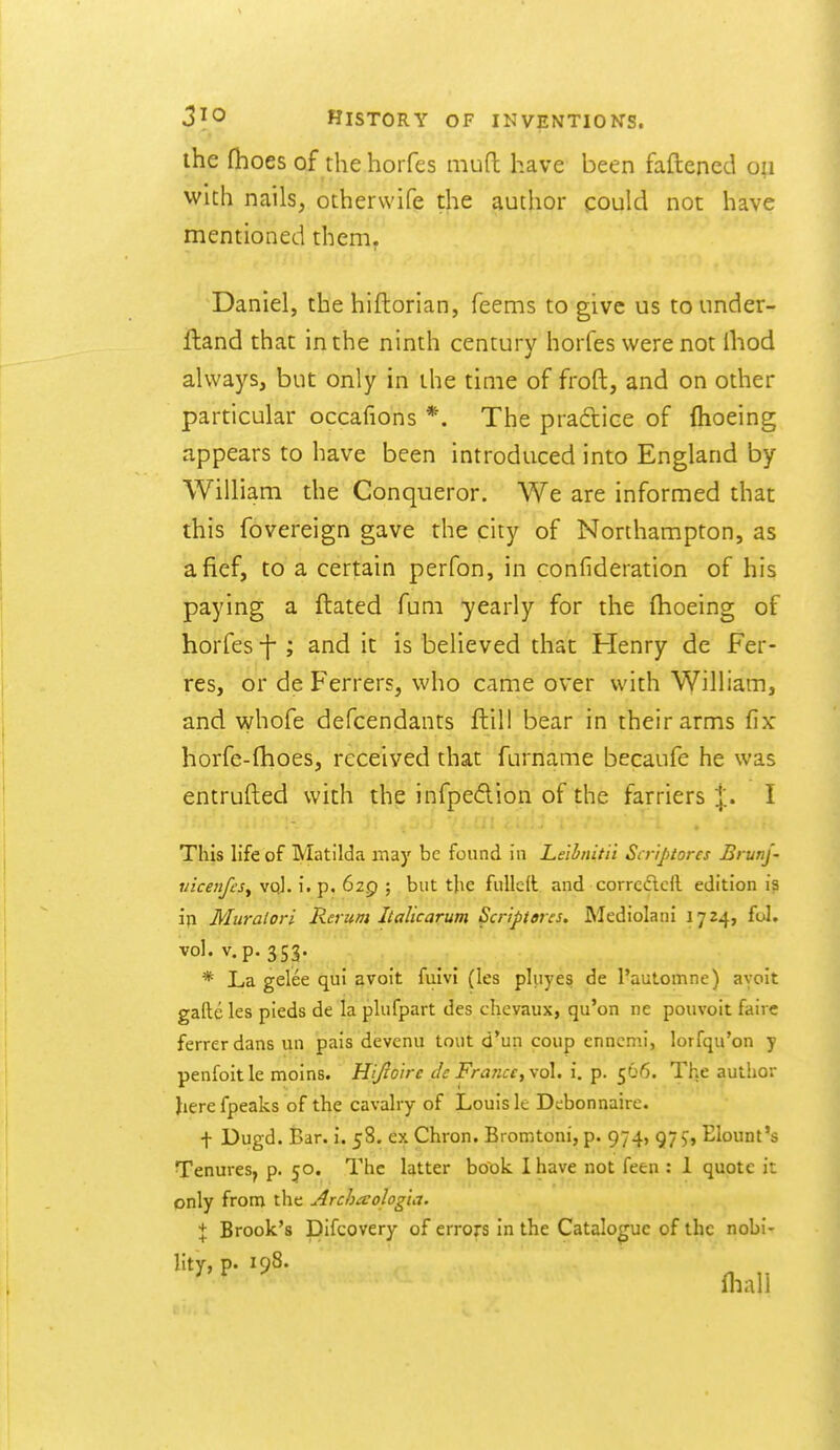 the (h oes of the horfes niufl have been faftencd with nails, otherwife the author could not have mentioned them. Daniel, the hiftorian, feems to give us tounder- fland that in the ninth century horfes were not Ihod always, but only in the time of froft, and on other particular occafions *. The pradtice of {hoeing appears to have been introduced into England by William the Conqueror. We are informed that this fovereign gave the city of Northampton, as a fief, to a certain perfon, in confideration of his paying a ftated fum yearly for the (hoeing of horfes -j; and it is believed that Henry de Fer- res, or de Ferrers, who came over with William, and whofe defcendants ftill bear in their arms fix horfe-fhoes, received that furname becaufe he was entrufted with the infpeAion of the farriers j. I This life of Matilda may be found in Leibnitil Scr'iptores Bi unj- mcenfes^ vql. i. p, 629 ; but tlie fulled and corrcdlcll edition is iji Muralori Rerum Italic arum Scripieres. Mediolani 1724, fol. vol. v.p. 353. * La gelee qui avoit fuivl (les pluyes de Pautomne) ayoit gafte les pieds de la plufpart des chevaux, qu'on ne pouvoit fairs ferrerdans un pais devenu tout d'un coup enncmi, lorfqu'on y penfoitle moins. Hijioire de France, \q\, i. p. 566. The author Jierefpeaks of the cavalry of Louis le Debonnairc. t Dugd. Bar. i. 58. ex Chron. Bromtoni, p. 974, 97 9, Elount's Tenures, p. 50. The latter book I have not feen : 1 quote it only from the Archaologia. \ Brook's pifcovery of errors in the Catalogue of the nobi- lity, p. 198. fliall