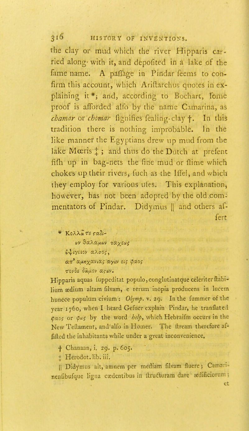 the clay or miid vvhich the river Hipparis car- ried along' with it, and depofited in a lake of the fame name. A pafllige in Pindar feems to con- firm this account, which Ariftarchus qiiores in ex- plaining k*; and, according to Bocharc, fome proof is afforded alio by the name Camarina, as chamar or chomar fignifies fealing-clay f. In this tradition there is nothing improbable. In the like manner the Egyptians drew up mud from the lake Moeris \ ; and thus do the Dutch at prefent fifh up in bag-nets the fine mud or flime which chokes up their rivers, fuch as the life], and which they employ for various ufes. This explanation^ however, has not been adopted by the old com^ mentators of Pindar. Didymus jj and others af- fert air* ajj.nx'jcvitx.s ayicv £t; faog •tov^s oSi(i,oy ccs-iiy. Hipparis aquas fuppeditat populo,conglutinatque celeriterftabi* Hum aedium altam filvam, e rerum inopia producens in lucem huncce populum civium : Olymp. v. 29. In the fummer of the year 1760, when I heard Gefncr explain Pindar, he tranflate.i ^aog or (p^-? by the word he!p^ which Hebraifm occurs in the New Tellament, and alfo in Homer. The ilream therefore af- fillcd the inhabitants while under a great inconvenience. •|- Chanaan, I. 29. p. 605. i Herodot. lib. iii. 11 Didymus ait, amnem per mediam filvam fluere; Caman- nenGbufque ligna cxdcntibus in llrufturara dare sedificiorum; et