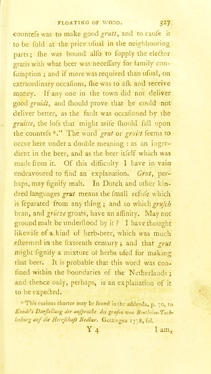 I FLOATING OF WOOD. 327 •coiintefs was to make good ^r«//, and to caufe it to be fold at the price ufual in the neighbouring parts; flie was bound alfo to fupply the eleftor gratis with what beer was necelTIiry for family con- fumption ; and if more was required than ufual, on extraordinary occafions, (lie was to afk and receive money. ]f any one in the town did not deliver good gniidt, and Qiould prove that he could not dehver better, as the fault was occafioned by the , ^ruitte, the lofs that might arife fliiould fall upon the countefs The word grut or gruili feems to occur here under a double meaning : as an ingre- dient in the beer, and as the beer itfelf which was made from it. Of this difficulty I have in vain endeavoured to find an explanation. Grut, per- haps, may fignify mall. In Dutch and other kin- dred languages grut means the fmall refuf? which is feparated from any thing ; and to Wmchgrujcb bran, and griitze groats, have an affinity. May not ground malt beimderRood by it ? I have thought likewife of a kind of herb-beer, which was much efteemed in the fixteenth century j and that grut might fignify a mixture of herbs ufed for making that beer. It is probable that this word was con- fined within the boundaries of the Netherlands; and thence only, perhaps, is an explanation of it to be expeiled. *This curious charter may be fdund in (he addenda, p. 70, to Kunde's Darjldlung der anfpruche dcs grapn von B^nthcim-TcLk' hnhurgavf du Herrjchaft Bedbur. Gottiiigen 1778, fol. Y 4 I am,