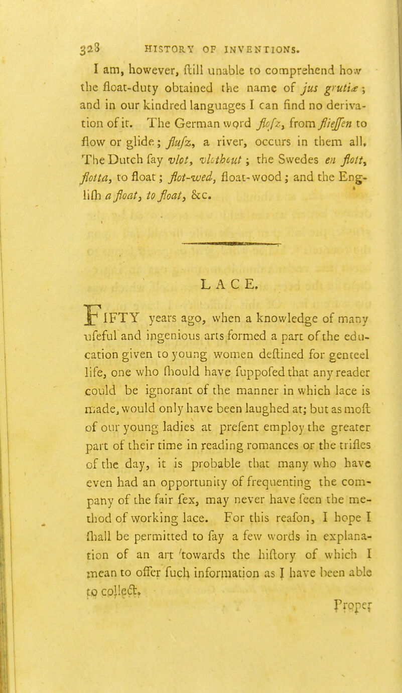 I am, however, ftill unable to comprehend ho.v the float-duty obtained the name of jus grutia; and in our kindred languages I can find no deriva- tion of it. The German wprd Jlofzy from fliejfen to flow or glide; flujz, a river, occurs in them all. The Dutch fay vlot^ 'vUthcut; the Swedes en fiolty fiotta, to float; flot-wed, float-wood; and the Eng- lifli a float, to float, &c. LACE. Fifty years ago, when a knowledge of many ufeful and ingenious arts formed a part of the edu- cation given to young women deftined for genteel life, one who fliould have fuppofedthat any reader could be ignorant of the manner in which lace is madCj would only have been laughed at; but as mofl: of our young ladies at prefent employ the greater part of their time in reading romances or the trifles of the day, it is probable that many who have even had an opportunity of frequenting the com- pany of the fair fex, may never have feen the me- thod of working lace. For this reafon, I hope I fliall be permitted to fay a few words in explana- tion of an art 'towards the hiflory of which I mean to offer fuch information as I have lieen able tip co)le(5t» J'ropef