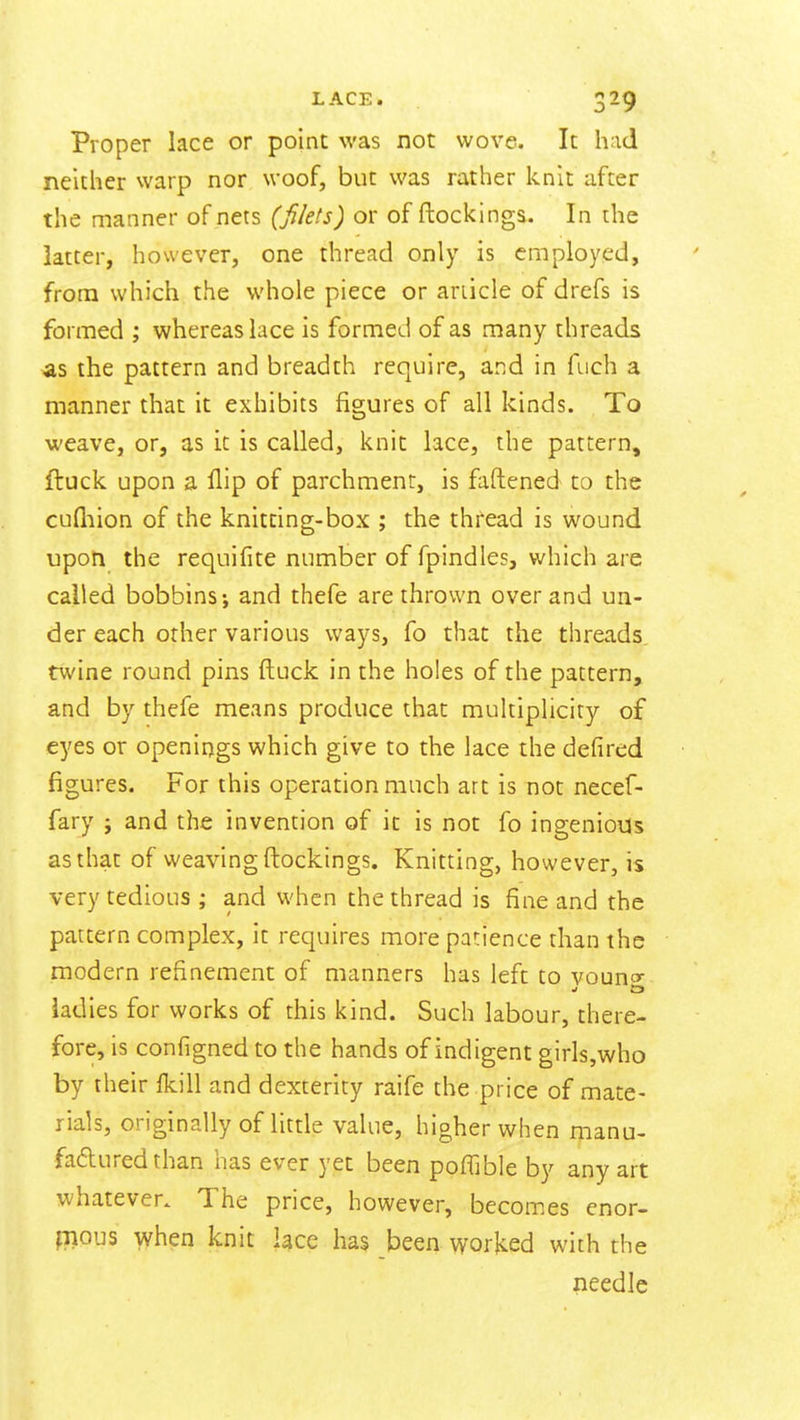 Proper lace or point was not wove. It had neither warp nor woof, but was rather knit after the manner of nets (filets) or of ftockinga. In the latter, however, one thread only is employed, from which the whole piece or article of drefs is formed ; whereas lace is formed of as many threads as the pattern and breadth require, and in fiich a manner that it exhibits figures of all kinds. To weave, or, as it is called, knit lace, the pattern, ftuck upon a flip of parchment, is faftened to the cufliion of the knitting-box ; the thread is wound upoti the requifite number of fpindles, which are called bobbins-, and thefe are thrown over and un- der each other various ways, fo that the threads, twine round pins ftuck in the holes of the pattern, and by thefe means produce that multiplicity of eyes or openir)gs which give to the lace the defired figures. For this operation much art is not necef- fary ; and the invention of it is not fo ingenious as that of weaving ftockings. Knitting, however, is very tedious ; and when the thread is fine and the pattern complex, it requires more patience than the modern refinement of manners has left to vouno- iadies for works of this kind. Such labour, there- fore, is configned to the hands of indigent girls,who by their fkill and dexterity raife the price of mate- rials, originally of little value, higher when manu- faduredthan has ever yet been poffible by any art whatever. The price, however, becomes cnor- fnous when knit lace has been v^rorked with the needle