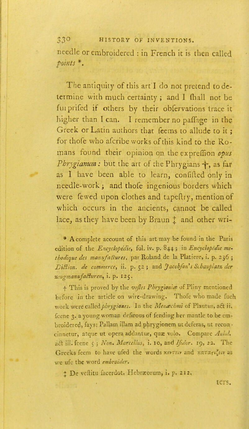 needle or embroidered : in French it is then called points *. The antiquity of this art I do not pretend to de- termine with much certainty ; and I fliall not be fviiprifed if others by their obfervations trace it liigher than I can. I remember no paffage in th? Greek or Latin authors that feems to allude to it; for thofe who afcribe works of this kind to the Ro- mans found their opinion qn the expreffion/7/>i/i Phrygianum: but the art of die Phrygians-j-, as far as I have been able to learn, confifted only in needle-work i and thofe ingenious borders which were fewed upon clothes and tapeftry, mention of which occurs in the ancients, cannot be called lace, as they have been by Braun % and other wri- * A complete account of this art may be found in the Paris edition of the Encyclopc^Iie, fol. iv. p. 844 j in Encyclopedic mC' thodtque des manufafiures, par Roland de la Platiere, i. p. 236 j DiBion. de commerce, ii. p-52 ; znA Jacob/oil's Scbavplatz der zinigmanufaHurcn^ i. p. 125, \ This is proved by the 'vejles Phrygion 'ns of Pliny mentioned before in the article on wire-drawing. Thofe who made fuch work were calledpbrygianes. In the Mentschnil of Plautus, a£t ii. fcene 3. a young woman defirous of fending her mantle to be em- broidered} fays: Pallam illam ad phrygionem utdcferas, ut recon • cinnetur, atquc ut opera addantur, qux vuio. Compare Aulul, aft iii. fcene 5 3 Non. Marccltus^ \. lo, and Ifuhr. 19, 22. The Greeks feem to have ufed the words Ksyrsty and jcaraj-'s^'v as we ufc the word embroider, \ De vellitu faccrdot, Hebrxorura, i. p. 212, tcrs.