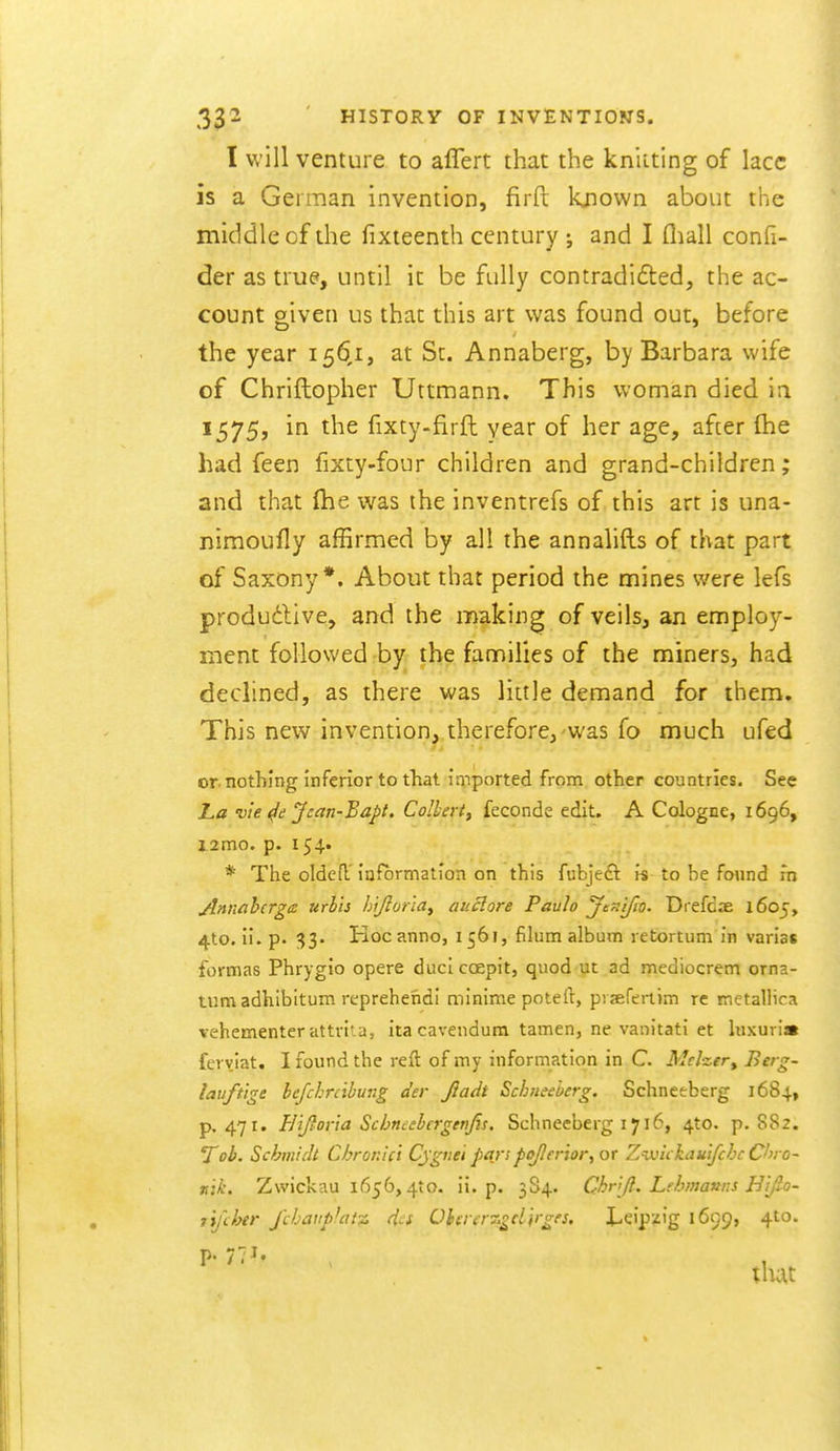 I will venture to aflert that the knitting of lace is a German invention, firft known about tlie middle cf the fixteenth century ; and I fliall confi- der as true, until it be fully contradicted, the ac- count given us that this art was found out, before the year 156,1, at St. Annaberg, by Barbara wife of Chriftopher Uttmann. This woman died ia 1575, in the fixty-firft year of her age, after fhe had feen fixty-four children and grand-children; and that (he was the inventrefs of this art is una- nimoufly affirmed by all the annalifts of that part of Saxony*. About that period the mines were lefs produdlive, and the making of veils, an employ- ment followed by tb^ families of the miners, had declined, as there was little demand for them. This new invention, therefore,-was fo much ufed or nothing Inferior to that imported from other countries. See ha vie Jcan-Bapt. Colbert^ feconde edit. A Cologne, 1696, j.2mo. p. 154. * The olded iufbrmatlon on this fubjeft n to he found in Anniihcrge urbh hijlona^ auclore Paulo Jtfi'i/to. Drefdae 1605, 4to. ii. p. 33. Hoc anno, 1561, filum album retortum in varias formas Phrygio opere diici coepit, quod ut ad mediocrem orna- tum adhibitum reprehend! minime potert, prafertim re metallica vehementer attviia, itacavendum tamen, ne vanitati et luxuri* feryiat. I found the reft of my information in C. Mclzer, ^^'g- lauftige befchrcthung der Jladt Schiieeberg. Schnctberg 1684, p. 471. Eijtor'ia Schncebcrgenfis. Schneeberg 1716, 4to. p. 882. Toh. Schmidt Chronici Cjgriei parspojler'ior^ or Zvo'ukauifchc On o- n'lk. Zwickau 1656,410. ii. p. 384. Chr[(l.. Lehmanns Hif-o- I'ij'cher J'cbaiipJatz di-s Ohaerz^djrgfs, X-eipzig 1699, 4to.