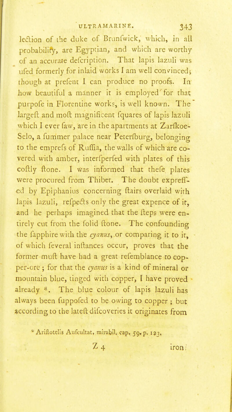 lecflion of ihe duke of Branfwick, which, in all probabilify, are Egj'ptian, and which arc wordiy of an accurate defcription. That lapis lazuli was ufed formerly for inlaid works I am well convincedi though at prefent 1 can produce no proofs. In how beautiful a manner it is employed'for that purpofe in Florendne works, is well known. The largeft and moft magnificent fquares of lapis lazuli which I ever faw, are in the apartments at Zarfl^oe- Selo, a fummer palace near Peterfbiirg, belonging to the emprefs of Ruffia, the walls of which are co- vered with amber, interfperfed with plates of this coflly ftone. I was informed that thefe plates were procured from Thibet. The doubt expreff- ed by Epiphanius concerning ftairs overlaid with lapis lazuli, refpecls only the great expence of ir, and he perhaps imagined that the fteps were en- tirely cut from the folid ftone. The confounding the fapphirewith tire cyanus^ or comparing it to ir, of which feveral inrtances occur, proves that the former muft have had a great refemblance to cop- per-ore ; for that the cyanus is a kind of mineral or mountain blue, tinged with copper, \ have proved • already The blue colour of lapis lazuli has always been fuppofed to be owing to copper ; but according to the lateft difcoveries it originates from * ArlHotelis Aufcultat, mirabll. cap, 59. p. 1*3, ^ 4 iron;