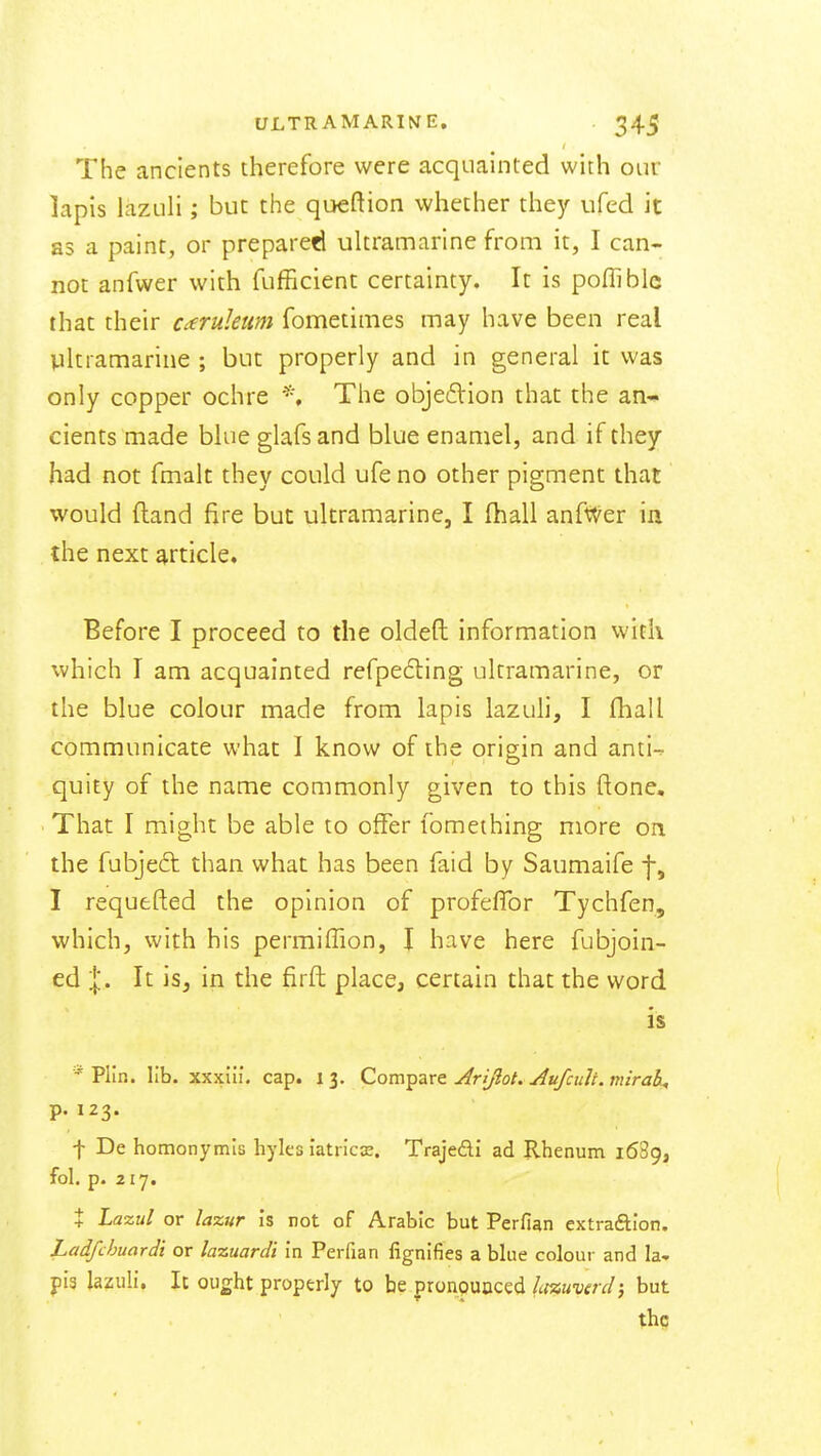 The ancients therefore were acquainted with our lapis lazuli; but the queftion whether they ufed it as a paint, or prepared ultramarine from it, I can- not anfwer with fufficient certainty. It is pofliblc that their caruleum fometimes may have been real pltramarine ; but properly and in general it was only copper ochre The objedion that the an-- cients made blue glafs and blue enamel, and if they had not fmalt they could ufe no other pigment that would (land fire but ultramarine, I (hall anfWer in the next article. Before I proceed to the oldeft information with which I am acquainted refpecting ultramarine, or the blue colour made from lapis lazuh, I fhall communicate what I know of the origin and anti-. quity of the name commonly given to this ftone. That I might be able to offer fomething more on the fubjeft than what has been faid by Saumaife f, I requefted the opinion of profefTor Tychfen, which, with his permiffion, I have here fubjoin- ed |. It is, in the firfh place, certain that the word is Plin. lib. xxxiii. cap. 13. Compare u^ri/hi. ^u/cult. mirali^ p. 123. t De homonymis hyles latricx. Trajedi ad Rhenum 1689, fol. p. 217. t Lazul or lazur Is not of Arabic but Perfian extraftion. Ladfchuardi or lazuardi in Perfian lignlfies a blue colour and la- pis lazuli. It ought properly to be pronpuaced la%uverdi but the