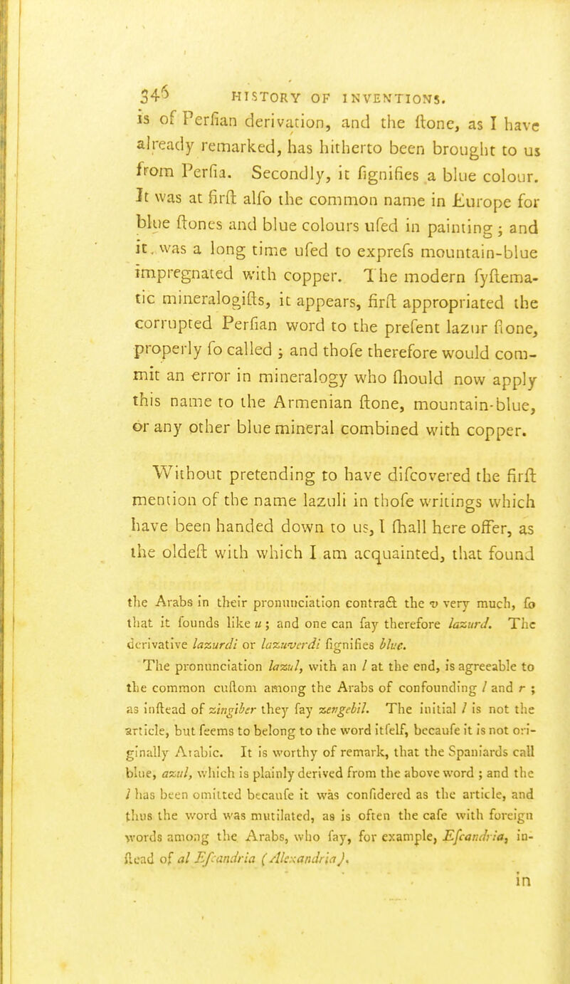 is of Perfian derivation, and the ftone, as I have already remarked, has hitherto been brought to us from Perfia. Secondly, it fignifies a blue colour. It was at firft alfo the common name in Europe for blue ftones and blue colours ufed in painting ; and it,was a long time ufed to exprefs mountain-blue impregnated with copper. The modern fyflema- tic mineralogifts, it appears, firfl: appropriated the corrupted Perfian word to the prefent lazur ft one, properly fo called ; and thofe therefore would com- mit an €rror in mineralogy who fliould now apply this name to the Armenian ftone, mountain-blue, or any other blue mineral combined with copper. Without pretending to have dlfcovered the firft mention of the name lazuli in thofe writings which have been handed down to us, I fhall here offer, as ihe oldeft with which I am acquainted, that found the Arabs in their pronunciation contract the v very much, fo that it founds like u; and one can fay therefore lazurJ. The derivative lazurdi or lazuvcrdi fignifies blue. The pronunciation lazuJ, with an / at the end, is agreeable to the common cuftom among the Arabs of confounding / and r ; as inftead of ■zingiber they fay zepgebil. The initial / is not the article, but feems to belong to the word itfelf, bccaufe it is not ori- ginally Arabic. It is worthy of remark, that the Spaniards call blue, a%ul, which is plainly derived from the above word ; and the 1 has bten omitted becaufe it was confidered as the article, and thus the word was mutilated, as is often the cafe with foreign words among the. Arabs, who fay, for example, Efcaruh ia, in- flcad ol al Efcandria (Alc:<andriaJ, in