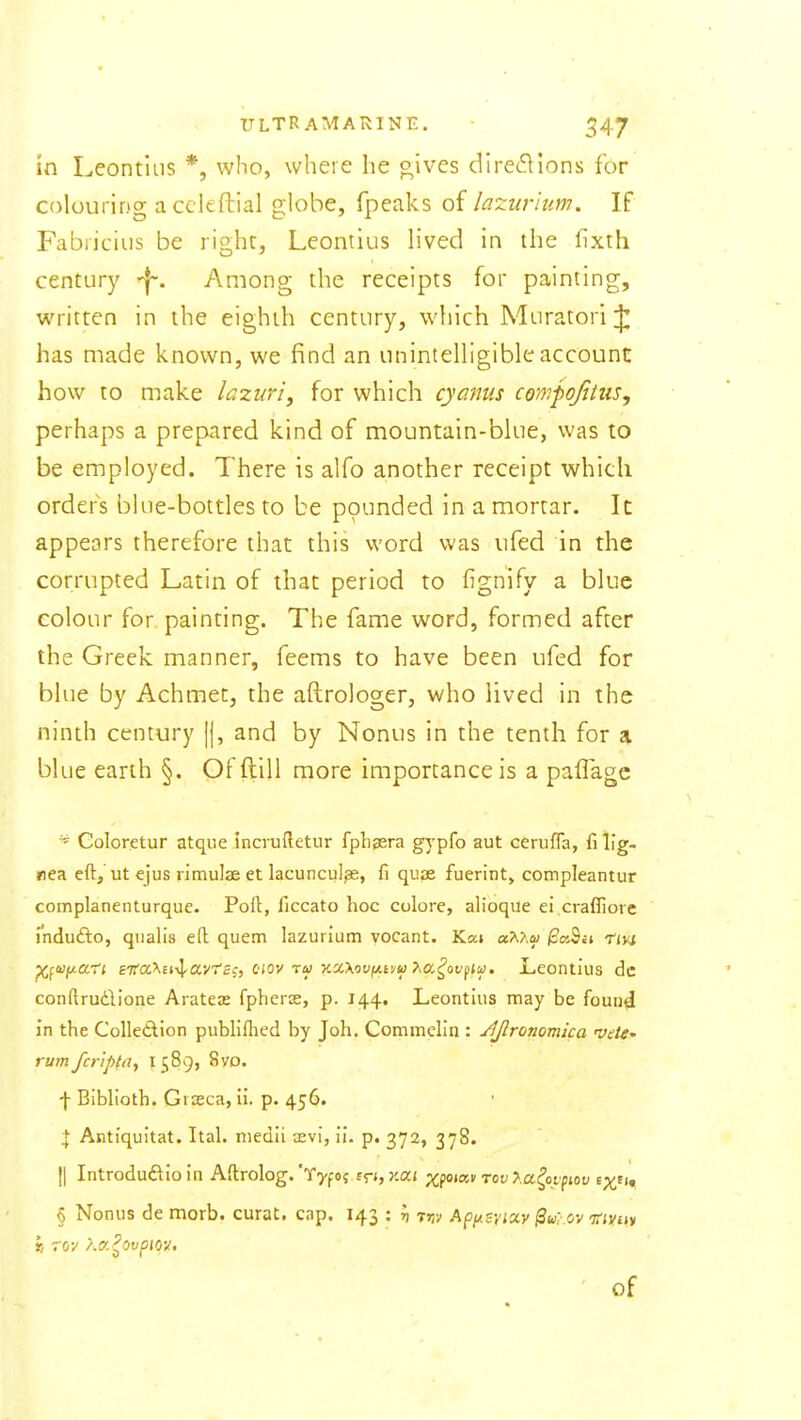 ULTRAMARINE. ■ 547 in Leontliis *, who, where he oives dire(5lions for colouring acckftial globe, fpeaks of lazurium. If Fabriciiis be right, Leontlus Hved in the fixth century ^. Among the receipts for painting, written in the eighth century, which Muratori ^ has made known, we find an unintelhgible account how to make lazuri, for which cyanus compojitus, perhaps a prepared kind of mountain-bine, was to be employed. There is alfo another receipt which orders blue-bottles to be pounded in a mortar. It: appears therefore that this word was ufed in the corrupted Latin of that period to fignify a blue colour for painting. The fame word, formed after the Greek manner, feems to have been ufed for blue by Achmet, the aftrologer, who lived in the ninth century |j, and by Nonus in the tenth for a blue earth §. Of ftill more importance is a paffagc Goloretur atque incruftetur fpheera gj^pfo aut cerufla, fi lig- nea eft, ut ejus rimulae et lacuncu]^, fi quae fuerint> compleantur complanenturque. Poll, ficcato hoc colore, alioque ei craffiore uidudlo, qualis eft quern lazurium vocant. Ka» aAAa; /3a9a rm ^fWf/.ai'i eKoc^n-^OLvTcq, oiov tu y.x\ov(*.iyu T^a^ov^lu. JLeontius dc conftrudlone Arateje fphers, p. 144. Leontius may be found in the Colletlion publlflied by Joh. Commeh'n : jljlronomica rumfcr'ipta^ ^S^Qj 8vd. f Biblioth. Gtaeca, li. p. 456. % Antiquitat. Ital. medii aevi, ii. p. 372, 378. II Introduftioin Aftrolog. Y^f 05 t<ri,Y.a.\ Xfo^o^ rev >.a^oypiov t^^i^ § Nonus de morb. curat, cap. 143 : ^ t»jv Api^svixy ^u? ov 'jriyny of