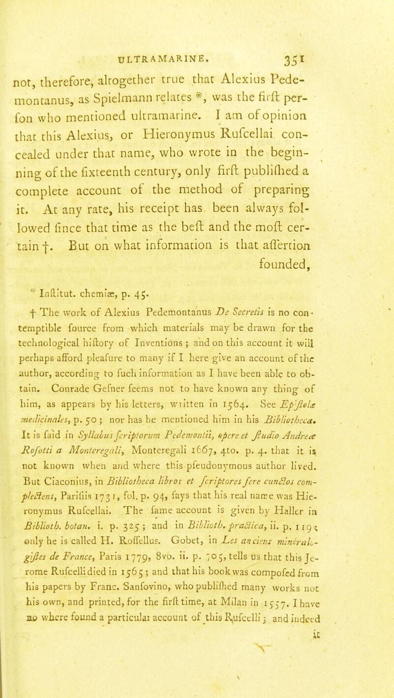 nor, therefore, alrogether true that Alexius Pede- montanus, as Spielmann relates *, was the firft pcr- fon who mentioned ultramarine. I am of opinion that this Alexius, or Hieronymus Rufcellai con- cealed under that name, who wrote in the begin- ning of the fixteenth century, only firft publidied a complete account of the method of preparing it. At any rate, his receipt has been always fol- lowed fince that time as the beft and the moft cer- tain f. But on what information is that aflertion founded, ■■ Inftitut. chemias, p. 45* f The work of Alexius Pedemontanus De Secret'is is no con - temptible fource from which materials may be drawn for the technological hiftory of Inventions ; and on this account it will perhaps afford pleafure to many if I here give an account of the author, according to fucli information as I have been abl? to ob- tain. Conrade Gefner feems not to have known any thing of him, as appeai-s by his letters, written in 1564. See Ep'JleU med'icinales, p. 50 ; nor has he mentioned him in his Bibl'iothcca. It is faid in Syllalus jcrip!onim Pcdcmonin, epcreet Jlud'io Andrea Rofotti a Monteregaliy Monteregali 1667, 410. p, 4. that it is; not known when and where this pfeudonymous author lived. But Ciaconins, in Bibliotheca Ubros et fcriptores fere cun£los com- ple^ens, Parifiis 173 J, fol. p. 94, fays that his real name was Hie- ronymus Rufcellai. The fame account is given by Haller in Blbl'wth. botan. i. p. 325 ; and in BihVwtb, praSlica, ii, p. 119 -; only he is called H. Rofl'ellus. Gobet, in Lcs anchns vitnirak- g'lfies de France, Paris 1779, 8vo. ii. p. 70;, tells us that this Je- rome RufcelHdied in 1565; and that bis book was compofedfrom his papers by Franc. Sanfovino, who publiflied many works not his own, and printed, for the firft time, at Milan in ijjy. I have ao where found a particular account of this R,ufcelli 3 and indeed it