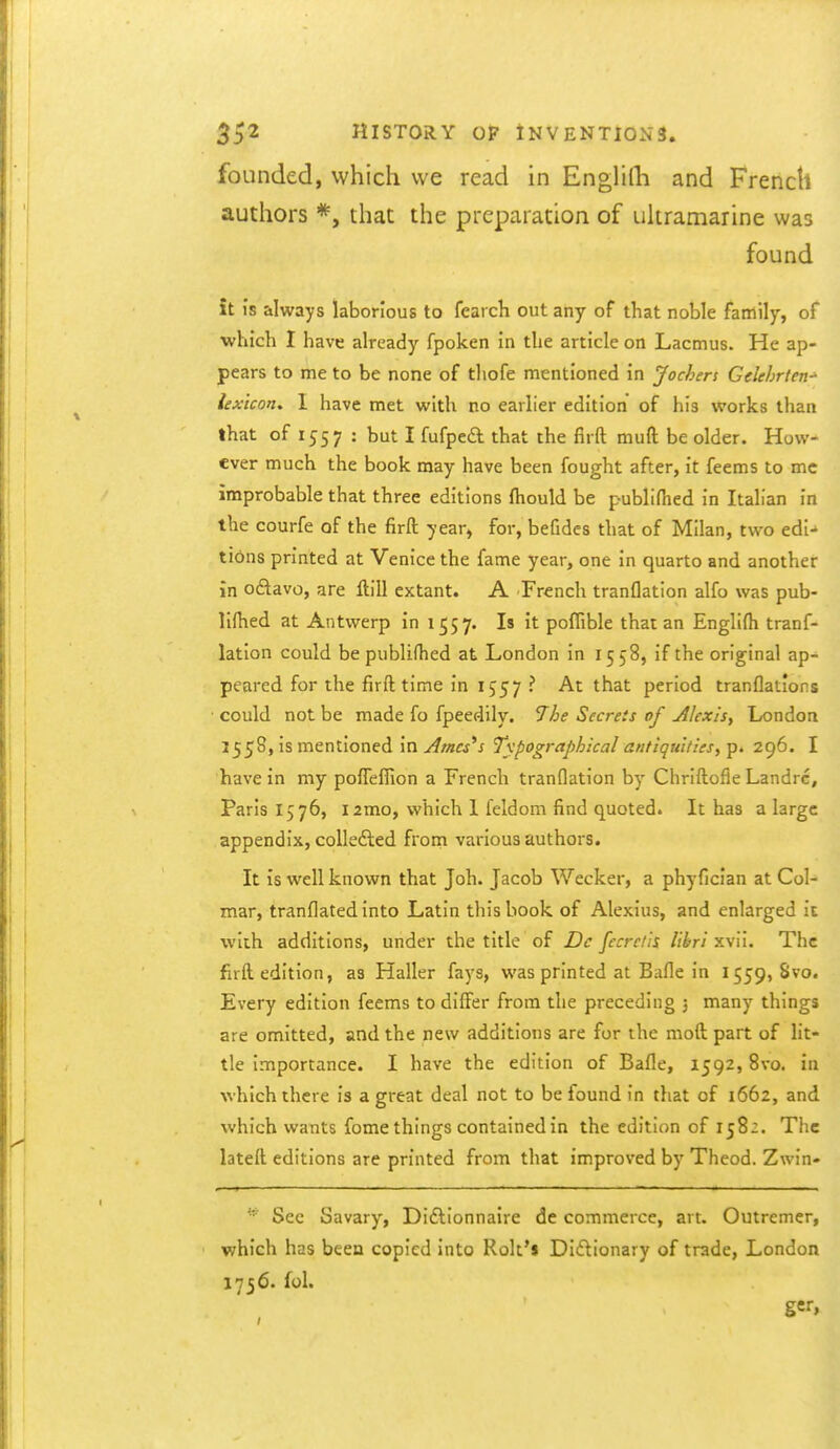 founded, which we read in EngHlh and French authors *, that the preparation of ukramarine was found it is always laborious to fearch out any of that noble family, of •which I have already fpoken in the article on Lacmus. He ap- pears to me to be none of thofe mentioned in Jochers Gelehrten^ lexicon, I have met with no earlier edition of his works than that of 1557 : but I fufpcft that the firft muft be older. How- ever much the book may have been fought after, it feems to mc improbable that three editions fhould be publi(hed in Italian in the courfe of the firft year, for, befides that of Milan, two edi- tions printed at Venice the fame year, one in quarto and another in oftavo, are ftill extant. A French tranflation alfo was pub- lilhed at Antwerp in 1557. Is it poffible that an Englifh tranf- lation could be publifhed at London in 1558, if the original ap- peared for the firft time in 1557 ? At that period tranflations could not be made fo fpeedily. 7he Secrets of Alexis^ London 1558, is mentioned in Ameses Typographical antiquities, p. 296. I have in my pofTeffion a French tranflation by ChriftofleLandrc, Paris 1576, i2mo, which I feldom find quoted. It has a large appendix, collefted from various authors. It is well known that Joh. Jacob Wecker, a phyfician at Col- mar, tranflated into Latin this book of Alexius, and enlarged it with additions, under the title of De fecrc/is lihri xvii. The firft edition, as Haller fays, was printed at Bafle in 1559, 8vo. Every edition feems to differ from the preceding 5 many things are omitted, and the new additions are for the moft part of lit- tle Importance. I have the edition of Bafle, 1592,8vo. in which there is a great deal not to be found in that of 1662, and which wants fome things contained in the edition of 1582. The lateft editions are printed from that improved by Theod. Zwin- See Savary, Diftionnaire de commerce, art. Outremer, which has been copied into Rolt*$ Didionary of trade, London 1756. fol.