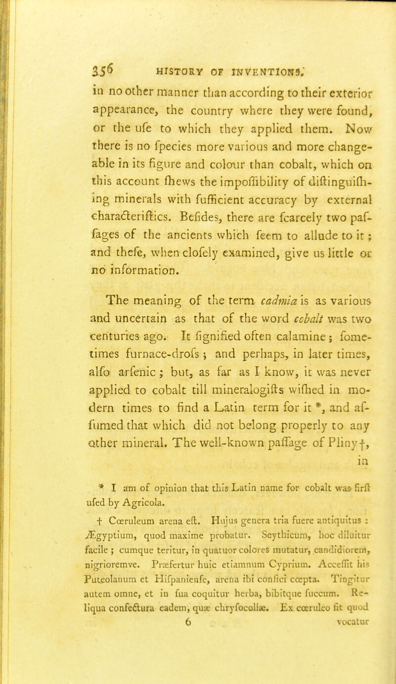 in no other manner than according to their exterior appearance, the country where they were found, or the ufe to which they applied them. Now there is no fpecies more various and more change- able in its figure and colour than cobalt, which on this account (hews the impoffibility of diftinguifli- ing minerals with fufficient accuracy by external characteriftics. Befides, there are fcarcely two paf- fages of the ancients which feem to allude to it; and thefe, when clofely examined, give us little oc no information. The meaning of the term cadmia is as various and uncertain as that of the word cchalt was two centuries ago. It fignified often calamine; fome- times furnace-drofs j and perhaps, in later times, alfa arfenic; but, as far as I know, it was never applied to cobalt till mineralogifts wifhed in mo- dern times to find a Latin term for it *, and af- fumed that which did not belong properly to any Qther mineral. The well-known pafTage of Pliny f, in * I am of opinion that this Latin name for cobalt was-firft ufed by Agricola. t Coeruleum arena eft. Hujus genera tria fuere antiqultus : ^gyptium, quod maxime probalur. Scythicum, hoc (ilhiitur facile ; cumque teritur, in quatuor colores mutatur, candidiorem, nigrioremve. Prcefertur huic etiamnum Cyprium. Accefiit his Puteolanuni et Hifpanienfc, arena ibi coniici ccepta. Tingitur autem omnc, et in fua coquitiir herba, bibitque fuccum. Rc- liqua confedlura eadem, quse chryfocollae. Ex coerulco fit quod 6 vocatur