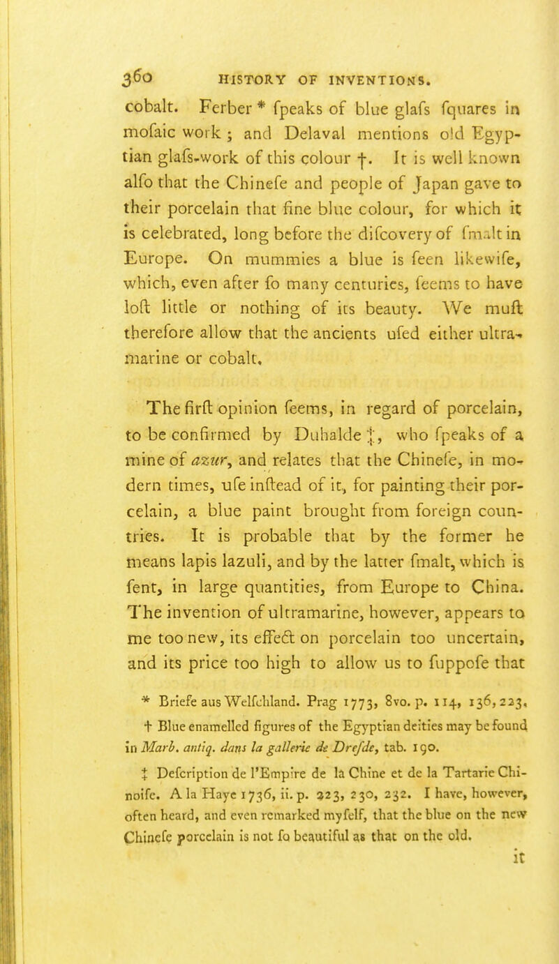 cobalt. Ferber * fpeaks of blue glafs fquares in mofaic work ; and Delaval mentions old Egyp- tian glafs..work of this colour -j-. It is well known alfo that the Chinefe and people of Japan gave to their porcelain that fine blue colour, for which it is celebrated, long before the difcovery of fmalt in Europe. On mummies a blue is feen likewife, which, even after fo many centuries, feems to have loft little or nothing of its beauty. We muft therefore allow that the ancients ufed either ultra-, marine or cobalt. The firfl: opinion feems, in regard of porcelain, to be confirmed by Duhalde;|:, who fpeaks of a mine of azur, and relates that the Chinefe, in mo^ dern times, ufeinftead of it, for painting their por- celain, a blue paint brought from foreign coun- tries. It is probable that by the former he means lapis lazuli, and by the latter fmalt, which is fent, in large quantities, from Europe to China. The invention of ultramarine, however, appears to me too new, its effed on porcelain too uncertain, and its price too high to allow us to fuppofe that * Briefe aus Welfchland. Prag 1773, 8vo. p. 114, 136,223, t Blue enamelled figures of the Egyptian deities may be founci in Marb. ant'tq. daris la gallerie de Drefdcy tab. 190. % Defcription de TEmpire de la Chine et de la Tartaric Chi- noife. Ala Hayc 1736, ii. p. ?2 3, 230, 232. I have, however, often heard, and even remarked myfelf, that the blue on the new Chinefe porcelain is not fa bez\utiful as that on the old. it