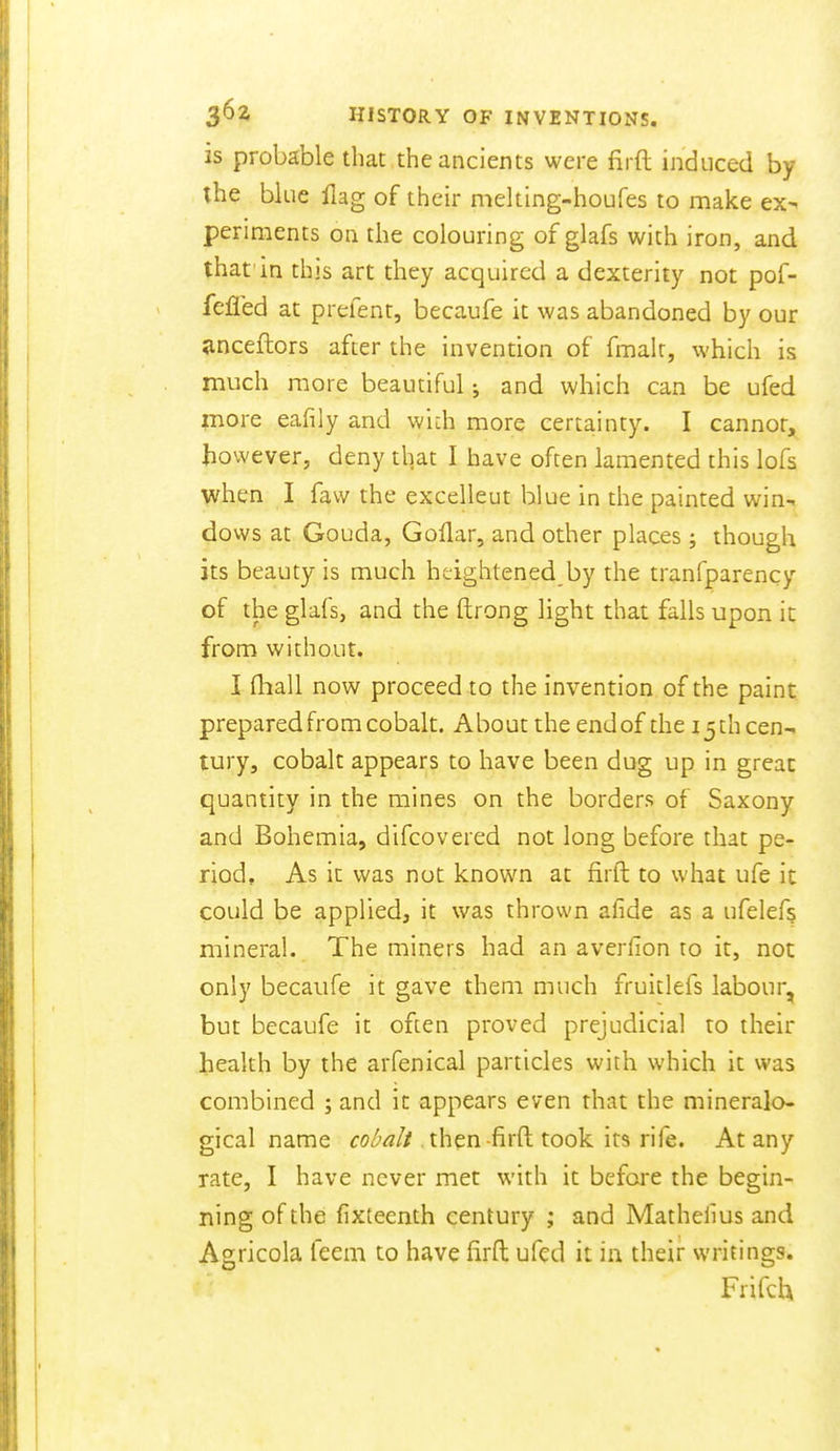 is probable that the ancients were firft induced by the blue flag of their melting-houfes to make ex^ periments on the colouring of glafs with iron, and that in this art they acquired a dexterity not pof- fefled at prefent, becaufe it was abandoned by our ^nceftors after the invention of fmalr, which is much more beautiful j and which can be ufed more eafily and wich more certainty. I cannot, however, deny that I have often lamented this lofs when I faw the excelleut blue in the painted win- dows at Gouda, Goflar, and other places ; though its beauty is much heightened by the tranfparency of the glafs, and the ftrong light that falls upon it from without. I (hall now proceed to the invention of the paint prepared from cobalt. About the end of the 13 th cen-. tury, cobalt appears to have been dug up in great quantity in the mines on the borders of Saxony and Bohemia, difcovered not long before that pe- riod. As it was not known at firft to what ufe it could be applied, it was thrown afide as a ufelefs mineral. The miners had an averfion to it, not only becaufe it gave them much fruitlefs labour, but becaufe it often proved prejudicial to their health by the arfenical particles with which it was combined ; and it appears even that the mineralo- gical name foZ'^// then-firft took its rife. At any rate, I have never met with it before the begin- ning of the fixteenth century ; and Matheiius and Agricola teem to have firft ufed it in their writings. Frifch