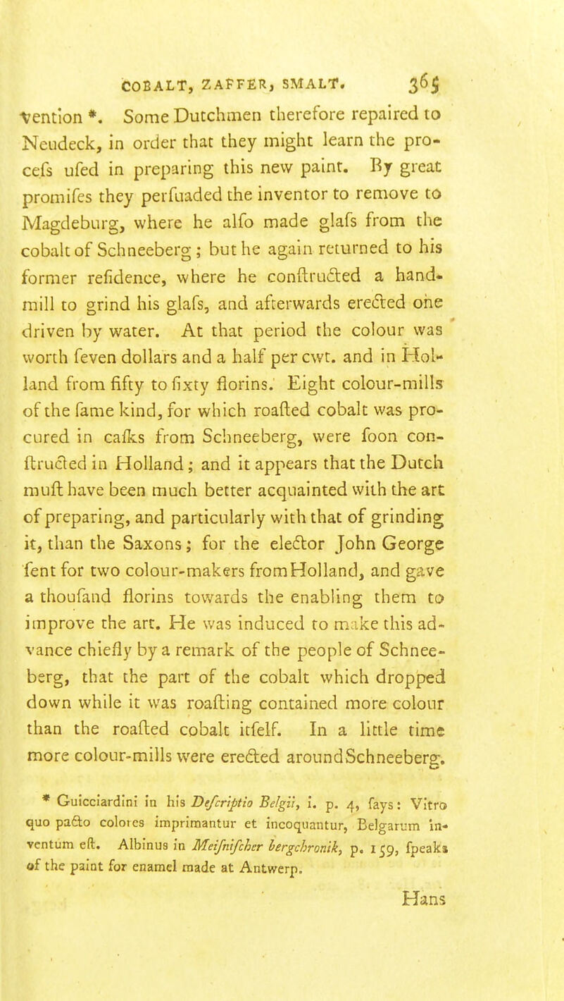 -Vention *. Some Dutchmen therefore repaired to Neudeck, in order that they might learn the pro- ce.fs ufed in preparing this new paint. By great promifes they perfuaded the inventor to remove to Magdeburg, where he alfo made glafs from the cobalt of Schneeberg ; but he again returned to his former refidence, where he conftru6ted a hand- mill to grind his glafs, and afterwards erefled one driven by water. At that period the colour was worth feven dollars and a half per cwt. and in Hol- land from fifty to fixty florins. Eight colour-mills of the fame kind, for which roafled cobalt was pro- cured in caflcs from Schneeberg, were foon con- ftructed in Holland; and it appears that the Dutch muft have been much better acquainted with the art of preparing, and particularly with that of grinding it, than the Saxons; for the elector John George fent for two colour-makers from Holland, and gave a thoufand florins towards the enabling them to improve the art. He was induced to make this ad- vance chiefly by a remark of the people of Schnee- berg, that the part of the cobalt which dropped down while it was roafhing contained more colour than the roafl:ed cobalt itfelf. In a little time more colour-mills were ereded aroundSchneeberg. * Guicciardini in his Defcriftio Be/gii, I. p. 4, fays: Vitro quo pafto coloics imprimantur et incoquantur, Belgarum in- vcntum eft. Albinus in Meifntfcher hergchronik, p. 159, fpeaka of the paint for enamel made at Antwerp. Hans