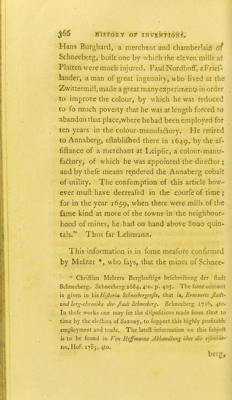 Hans Burghard, a merchant and chamberlain of Schneeberg, built one by which the eleven mills at Flatten were much injured. Paul Nordhoff, a Frief- lander, a man of great ingenuity, who lived at the Zwittermill,made a great manyexperimeni^ in order to improve the colour, by which he was reduced to fo much poverty that he was at length forced to abandon that place,where hehad been employed for ten years in the colour-manufaftory. He retired to Annaberg, eftablifhed there in 1649, by the af- fiftance of a merchant at Leipfic, a colour-manu- fadlory, of which he was appointed the director; and by thefe means rendered the Annaberg cobalt of utility. Xhe confumption of this article how- ever muft have decreafed in the courfe of time ; for in the year 1659, when there were mills of the fame kind at more of the towns in the neighbour- hood of mines, he . had on hand above 8000 quin- tals. Thus far Lehmann* This information is in fome meafure confirmed by Melzer *, who fays, that the mines of Schnee- * Chriftian Melzers Berglauftige befchreibnng der fladt Schneeberg. Schneeberg 1684, 4to. p. 405. The fame account is given in his Ni^oria Schneebergenjis, that is, Erntuerte fiadt- vnd berg-chroiilka der JJadt Schneeberg. Schneeberg 1716, 410. In thcfc works one may fee the drfpofitions made from Vtmt to time by the elt dloi s of Saxony, to fupport this highly profitabk employment and trade. The lateft information on this fubjcft is to be found in Von Hoffmanns Abhandltwg iiber die e[fenhiiH ten J Hof. 1785, 4to, bergy