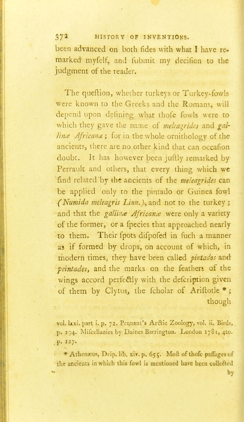 been advanced on both fides with what I have re- marked myfclf, and fubmit my decificn to the judgment of the leader. The qiieftion, whether turkeys or Turkey-fowls were known to the Greeks and the Romans, will depend upon defining what thofe fowls were to which they gave the nanie of melcagridcs and gal- Hm€ Africaiiai for in the whole ornithology of the ancients, there are no other kind that can oceafion d.oubt. It has however been juftly remarked by Perrault and others, that every thing which wc find related'by the ancients of the meleagrides can be applied only to the pintado or Guinea fowl (Numida meleagris Linn.), and not to the turkey ; ^ and that the galliiia Jfricancc were only a variety of the former, or a fpecies that approached nearly to them. Their fpots difpofed in fuch a manner as if formed by drops, on account of which, in riiodern timeSj they have been called ptKiados and peintades, and the marks on the feather* of the wings accord perfeftly with the defcription given of them by Clytus, the fcholar of Ariftotle * ; though vol. Ixxi. part i. p. 72. Pennant's ArSic Zoology, vol. ii. Birds, p. 294. Mifcellanies by Daines Barrington. London 17S1, 410. * Athcnaeus, Deip. lib. xir. p. 655. Moft of thofc pafTagcsof the ancients in which this fowl is mentioned have been eolleAcd by