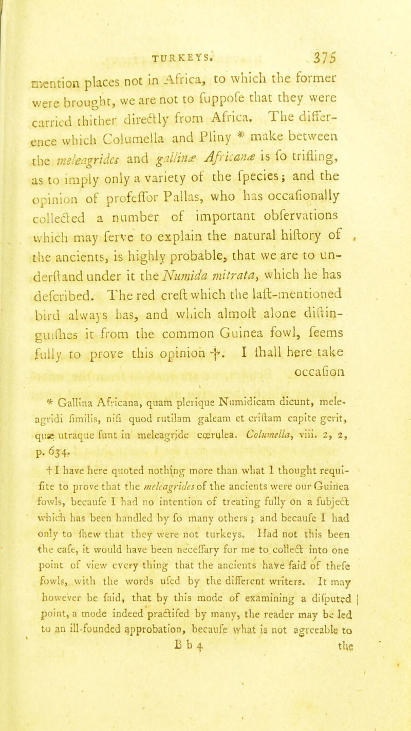 mention places not in Africa, to which the former were brought, we are not to fuppofe that they were carried thither directly from Africa. The differ- ence which Columella and Pliny *= make between the im'en.gridcs and gnilin^ Africans is fo trifling, as to imply only a variety of the fpeciesj and the opinion of profclTor Pallas, who has occafionally collecled a number of important obfervations which may fervc to explain the natural hiftory of , the ancients, is highly probable, that we are to un- derftand under it the Nu7?iida mitrata, which he has defcribed. The red creft which the laft-mentioned bird always has, and which almoll alone diflin- guiQies it from the common Guinea fowl, feems fully to prove this opinion I Iball here take occafion * Gallina Af:-icana, quam pleiique Numidicam dicunt, mcle- agridi limilis, nifi quod rutilam galeam et critlam caplte gerit, quae utraque funt in meleagride coeriilea. Columella, viii. 2, 2, p. ^3 4- 11 have here quoted nothing more than what 1 thought requl- fite to prove that the /nekagncles the ancients were our Guinea fowls, becaufe I had no intention of treating fully on a fubje£l whiA has been handled by fo many others ; and becaufe 1 had only to flicw that they were not turkeys. Had not this been the cafe, it would have been neceflary for me to.colle£l into one point of view every thing that the ancients haVe faid of thefc fowls, with the words ufed by the different writers. It may however be faid, that by this mode of examining a difputed [ point, a mode indeed praftifed by many, the reader may b<; led to an ill-founded approbation, becaufe \yhat is not agreeable to 13 b 4 the