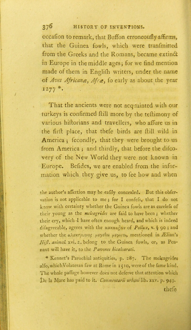 occafion to remark, that Bnffon erroneoufly affirms, that the Guinea fowls, which were tranfmined from the Greeks and the Romans, became extindt in Europe in the middle ages; for we find mention made of them in Englifh writers, under the name of Jves Africans, Afra, fo early as about the year 1277 *. That the ancients were not acquainted with our turkeys is confirmed ftill more by the teftimony of various hiftorians and travellers, who affure us in the firft place, that thefe birds are ftill wild in America ; fecondly, that they were brought to us from America j and thirdly, that before the difco- very of the New World they were not known in Europe. Befides, we arc enabled from the infor- mation which they give us, to fee how and when the author's aflertion may be eafily concealed. But this obfer- vation is not applicable to me; for I confefs, that I do not know with certainty whether the Guinea fowls areas carelefs of their young as the meleagrides are faid to have been ; whether their cry, which-1 have often enough heard, and which is indeed difagreeable, agrees w^ith the Kax.K<x,^£iv of Pollux, v. § 90 ; and whether the a/^exrp-^ovss jxayshi p.£yjf ot, mentioned in ^Elian's ////?. «/«77;a/. xvi. 2. belong to the Guinea fowls, or, as Pen- nant will have it, to ihe Pavones b'lcalcaraiu * Kennet's Parochial antiquities, p. 287. The meleagrides alfo, whichVolateran faw at Rome in 1510, were of the fame kind. The whole pafTage however does not deferve that attention which J)t; la Mare has paid to it. Commcntarii urhan't lib. xxv. p. 949. thefc