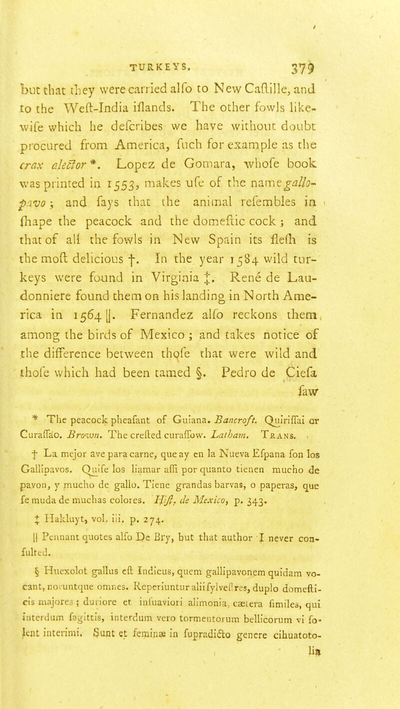 but that they vverecanied alfo to New Caflille, and to the Weft-India iflands. The other fowls like- wife which he defcribes we have withonc doubt procured from America, fuch for example as the crax akcior *. Lopez de Gomara, whofe book was printed in 1555, makes ufe of the name^iz//i7- ^rivo y and fays that the animal refembles m < (hape the peacock and the domeftic cock j and that of all the fowls in New Spain its fledi is the moft delicious f. In the year 1584 wild tur- keys were found in Virginia ;|;. Rene de Lau- donniere found them on his landing in North Ame- rica in 1564 [j. Fernandez alfo reckons them, among the birds of Mexico ; and takes notice of the difference between thofe that were wild and thofe which had been tamed §. Pedro dc Ciefa faw * The peacock pheafant of Guiana. Bancroft. Quiriflai or Curaffao. Brown. The crefted curaflbw. Latham. Trans. • ■f La mejor ave para came, que ay cn la Nueva Efpana fon los Gallipavos. Quife los liamar affi por quanto tienen mucho de pavon, y mucho de gallo. Tiene grandas barvas, o paperas, que fe muda de muchas colores. Ififi, de Mexico, p. 343. % Hakluyt, vol. iii. p. 274. II Pennant quotes alfo Dc Bry, but that author T never con- fulted. § Huexolot gallus eft Indicus, quern gallipavonem quidam vo- cant, noiuntque omnes. Reperiunturahifylvefires, duplo domefti- cis majores; duriore et iniuaviori alimonia, caeiera fimiles, qui interdum fagittis, interdum vero tormentorum bellicorum vi fo« ^ent interimi. Sunt et ferainse in fupradidlo genere cihuatoto- lil,