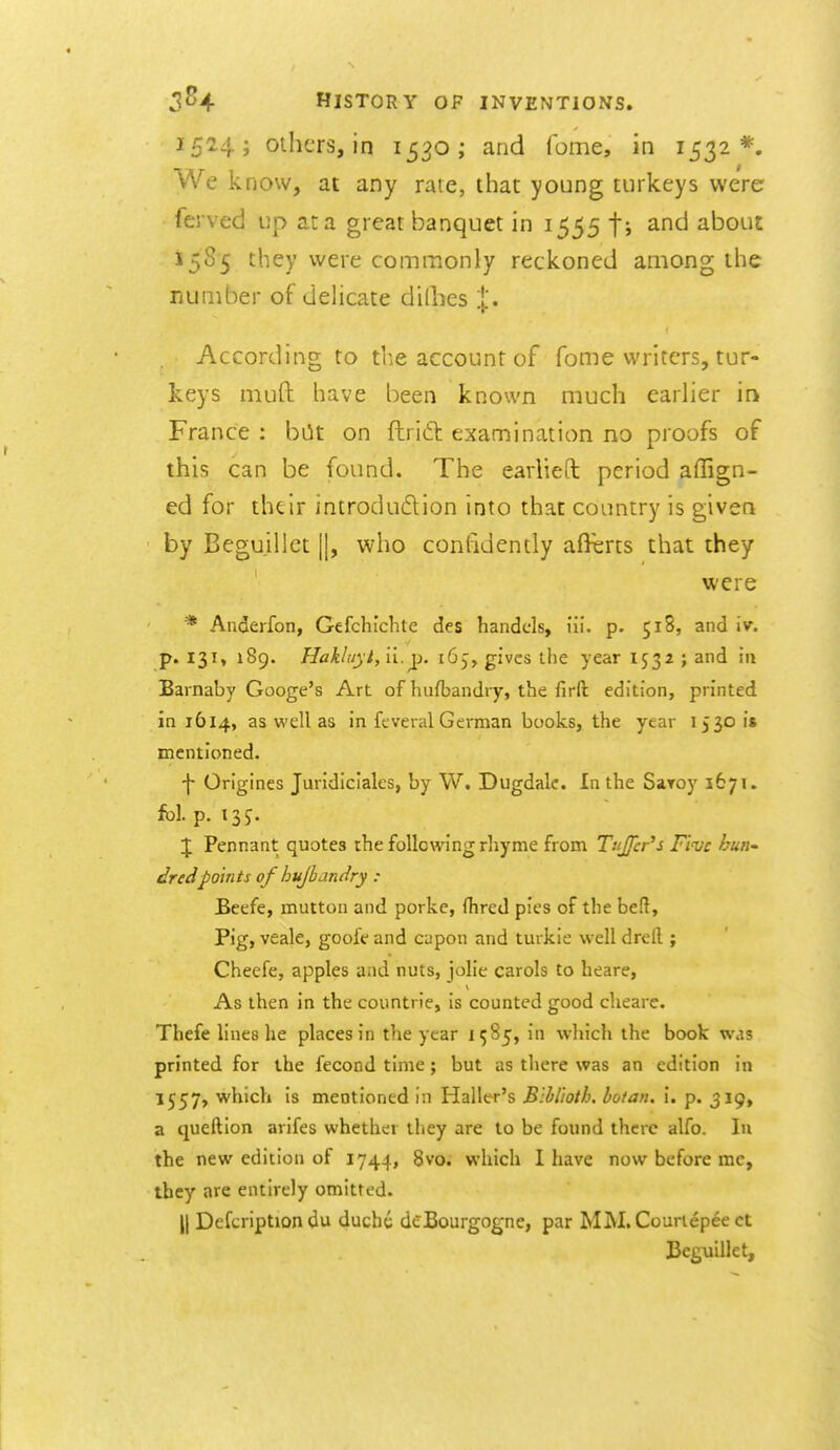 1524; others, in 1530; and fome, in 1532*. We know, at any rate, that young turkeys were ferved up ata great banquet in 1555 ti about 1585 they were commonly reckoned among the number of delicate di(hes j'. According to the account of fome writers, tur- keys muft have been known much earlier in France : bOt on ftridit examination no proofs of this can be found. The earlieft period affign- ed for thtlr inirodudtion into that country is given by Beguillet ||, who confidently afferts that they were * Anderfon, Gefchichte des handcis, iii. p. 518, and iv. p. 131, 189. Hakliiyi, 11. T^. 165, gives the year 1532 ; and in Barnaby Googe's Art of hufbandry, the firft edition, printed in 1614, as well as in feveral German books, the year 1530 is mentioned. -|- Origines Juridiciales, by W. Dugdalc. In the Saroy 1671. fol. p. 135. J Pennant quotes the following rhyme from TuJJcr's Five hurt' dredpoints of hujbandry : Beefe, mutton and porke, (hred pies of the beft. Pig, veale, goofe and capon and turkie well drefl ; Cheefe, apples and nuts, jolie carols to heare, As then in the countrie, is counted good cheare. Thefe lines he places in the year 1985, in which the book was printed for the fecond time; but as tliere was an edition in 1557, which is mentioned in Haller's Blhlioth, botan, i. p. 3I9» a queftion arifes whether they are to be found there alfo. In the new edition of 1744, 8vo. which I have now before me, tbcy are entirely omitted. II Defcription du ducht deBourgogne, par MM. Courlepeect Beguillet,