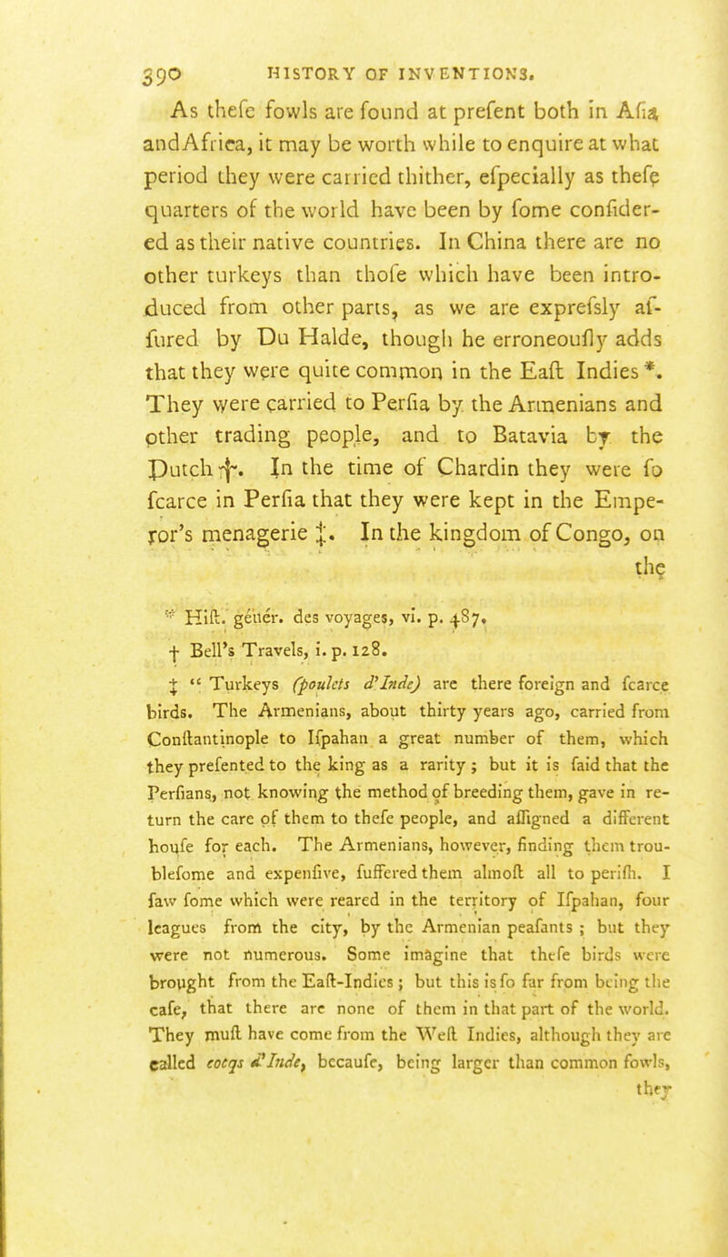 As thefe fowls are found at prefent both in Afia andAfrica, it may be worth while to enquire at what period they were carried thither, efpecially as thefe quarters of the world have been by fome confider- ed as their native countries. In China there are no other turkeys than thofe which have been intro- duced from other parts, as we are exprefsly af- fured by Du Halde, though he erroneoufly adds that they were quite common in the Eaft Indies *, They were carried to Perfia by the Armenians and pther trading people, and to Batavia br the Putch In the time of Chardin they were fo fcarce in Perfia that they were kept in the Empe- ror's menagerie X* In the kingdom of Congo, on Hift. ge'ner. des voyages, vl. p. ^87, ■f- Bell's Travels, i. p. 128. +  Turkeys (poulcts d'Inde) are there foreign and fcarce birds. The Armenians, about thirty years ago, carried from Conftantinople to Ifpahan a great number of them, which they prefent.ed to the king as a rarity ; but it is faid that the Perfians, not knowing the method of breeding them, gave in re- turn the care of them to thefe people, and alTigned a different houfe for each. The Armenians, however, finding them trou- blefome and expenfive, fufferedthem almofl all to perifli. I faw fome which were reared in the territory of Ifpahan, four leagues from the city, by the Armenian peafants ; but they were not numerous. Some imagine that thefe birds were brought from the Eaft-Indies; but this isfo far from being the cafe, that there are none of them in that part of the world. They muft have come from the Weft Indies, although they are called eocqs d^Indey bccaufc, being larger than common fowls, thfj