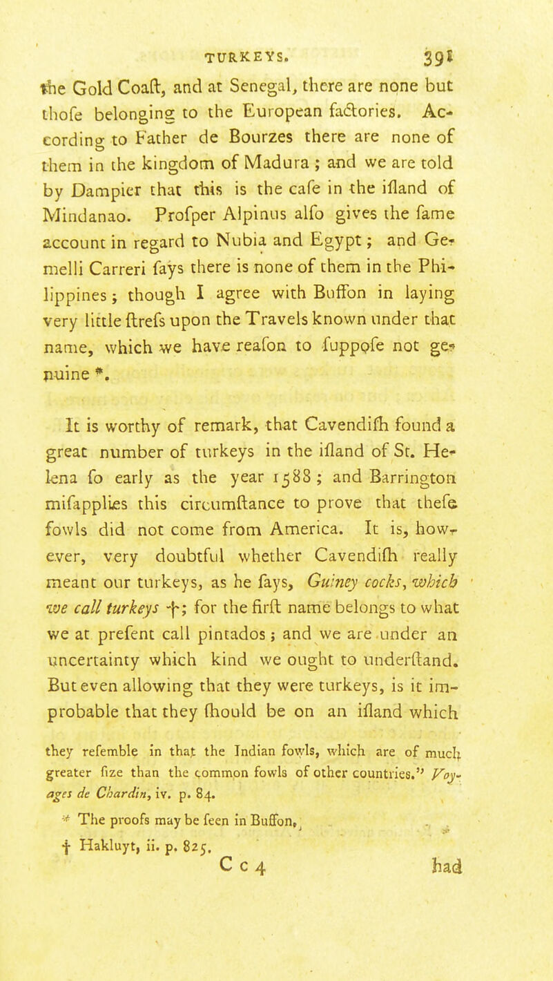 Gold Coaft, and at Senegal, there are none but thofe belonging to the European fadories. Ac- cording to Father de Bourzes there are none of them in the kingdom of iVIadura ; and we are told by Dampicr that this is the cafe in the ifland of Mindanao. Profper Aipinus alfo gives the fame account in regard to Nubia and Egypt; and Ge- melii Carreri fays there is none of them in the Phi- lippines ; though I agree with Buffon in laying very little ftrefs upon the Travels known under that name, which we have reafon to fupppfe not ge^ nuine *, It is worthy of remark, that Cavendifh found a great number of turkeys in the ifland of St. He kna fo early as the year 1588; and Barringtoii mifapplifis this circumftance to prove that thefs fowls did not come from America. It is, howr ever, very doubtful whether Cavendifh really meant our turkeys, as he fays, Guiney cocks^ which we call turkeys for the firfl name belongs to what we at prefent call pintados; and we are under an uncertainty which kind we ought to underftand. But even allowing that they were turkeys, is it im- probable that they (hould be on an ifland which they refemble in that the Indian fowls, which are of mucl^ greater fize than the common fowls of other countries. Voy- ages de Chardin, iv. p. 84. The proofs may be feen in Bufibn, f Hakluyt, ii. p. 825. C c 4 had