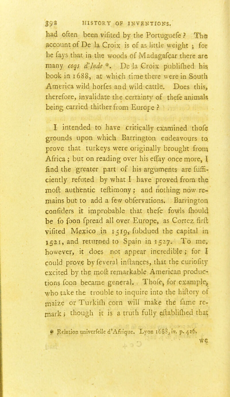 had often been vifited by tlie Portuguefe > The account of De la Croix is of as little weight ; for lie fays that in the woods of Madagafcar there arc many coqs d'lnde *. De la Groix publifhed hisi book in 1688, at which time there were in South America wild horfes and wild cattle. Does this, therefore, invalidate the certainty of thefe animals being carried thither from Europe ? \ inteiided to have critically examined thofe grounds upon which Barrington endeavours to, prove that turkeys were originally brought Uon\ Africa ; but on reading over his eflay once more, \ find the greater part of his arguments are fuffi- ciently refuted by what I have proved from the moft authentic teftimony; and nothing now re- mains but to add a few obfervations. Barrington confiders it improbable that thefe fowls fhould be fo foon fpread all over Europe, as Cortez firft vifited Mexico in 1519, fubdued the capital in 1521, and returned to Spain in 1527. To me, however, it does not appear incredible ; for I could proye by feveral inftances, that the curiofity excited by thp moft remarkable American produc- tions foqn became general. Thofe, for example,^ who take the trouble to inquire into the hiftory ot maize or Turkilh corn will make the fame re- mark ; though it is a truth fully eftablilhed that # Relation univerfelle d*Afrique. Lyon i6^Sj iv. p. 4:6.