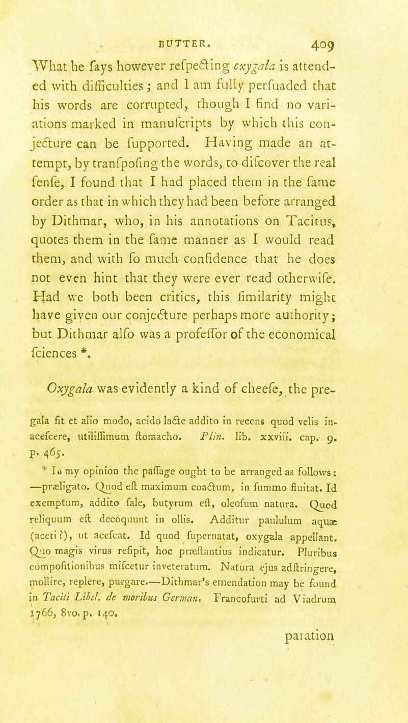 What he fays however refpeding cxygala is attend- ed with difficulties; and 1 am fully perfuaded that his words are corrupted, though I find no vari- ations marked in manufcripts by which this con- jed:ure can be fupported. Having made an at- tempt, by tranfpofing the words, to difcover the real fenfe, I found that I had placed them in the fame order as that in which they had been before arranged by Dithmar, who, in his annotations on Tacitus, quotes them in the fame manner as I would read them, and with fo much confidence that he does not even hint that they were ever read otherwife. Had we both been critics, this limilarity might have given our conjedlure perhaps more authority; but Dithmar alfo was a profelTor of the economical fciences *. Oxygala was evidently a kind of cheefe, the pre- gala fit et alio modo, scldo lafte addlto in recens quod velis In- acefcere, utiliffimum ftomacho. Plin. lib. xxviii. cap. 9. p. 465. * la my opinion the pafTage ought to be arranged as follows: —prasligato. Quod eft maximum coaAum, in fummo fluitat. Id cxemptum, addito fale, butyrum eft, oleofum natura. Quod reliquum eft decoquunt in ollis. Additur paululum aquae (aceti?), ut acefcat. Id quod fupernatat, oxygala appellant. Quo magis virus refipit, hoc prreftantius indicatur. Pluribus compofitlonibus mifcetur inveteratum. Natura ejus adftringere, mollire, replere, purgare.—Dithmar's emendation may be found in Tacitl Libel, de morilus German, Francofurti ad Viadrum 1766, 8vo. p. 140. paiation