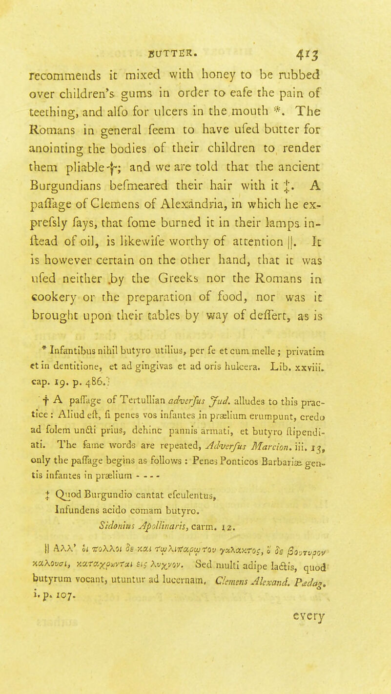 recommends it mixed with honey to be rubbed over children's gums in order to eafe the pain of teething, and alfo for ulcers in the,mouth *. The Romans in general feem to have ufed butter for anointino; the bodies of their children to render them pliable-j-; and we are told that the ancient Burgundians befmeared their hair with it j'. A paffage of Clemens of Alexandria, in which he ex- prefsly fays, that fome burned it in their lamps in- flead of oil, is likewife worthy of attention |j. It is however certain on the other hand, that it was ufed neither .by the Greeks nor the Romans in cookery or the preparation of food, nor was it brought upon their tables by way of deffert, as is * Infantibus nihil butyro utilius, per fe et cum. melle; privatim et in dentitione, et ad ginglvas ct ad oris hukera. Lib. xxviii. cap. 19. p, 486.; ■ f A paffage of Tertullian adverfus Jud. alludes to this prac- tice : Aliiid eft, fi penes vos infantes in praelium erumpunt, credo ad folem unili prius, dehinc pannis armati, et butyro Ilipendi- ati. The fame words are repeated, Ad^verfus Marcion.ul, 15, only the paffage begins as follows : Penes Ponticos Barbarice. gen- tis infantes in praelium I Quod Burgundio cantat efculentus, Infundens acido comam butyro. Scdoriizi! yJj>olliiiar}s,carm, iz, xaKovfft, Karaxpi^vroti £i; \vxvov. Sed nmltl adipe ladis, quod butyrum vocant, utuntur ad lucernam. aemens Akxand. P^dag, i. p. 107. every