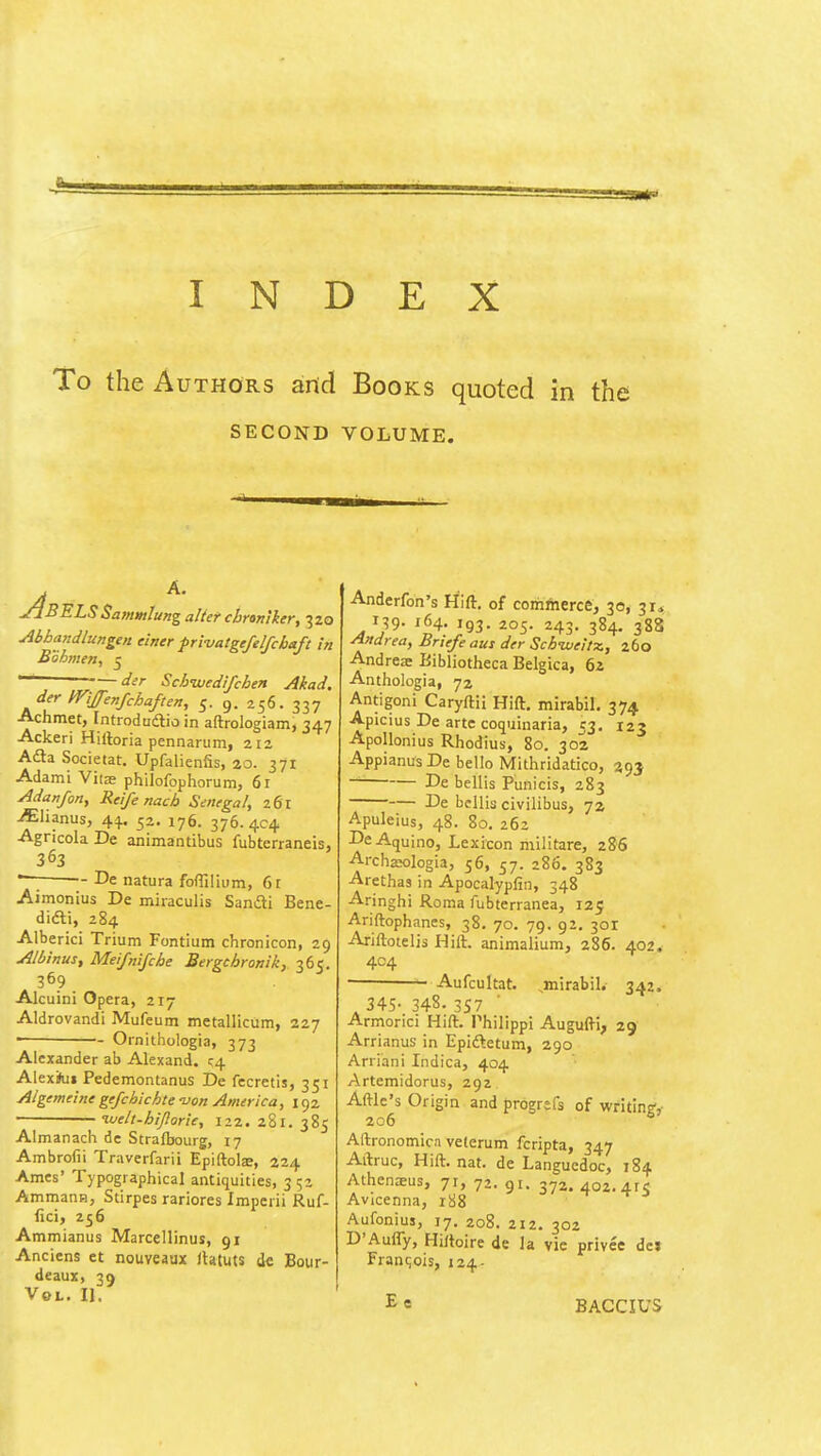 INDEX To the Authors anid Books quoted in th SECOND VOLUME. —J————^1 yjBELSSammlung alter cbranlker, 320 Abhandlungen einer fri-vatgefelfchaft in Bohmeti, J -— der Schnxjedifchen Akad. der mjj-enfchaften, 5. 9. 256. 337 Achmet, Introdaaio in aftrologianij 347 Ackeri Hiftoria pennariim, 212 Afta Societat. Upfalienfis, 20. 371 Adami Vita philofophorum, 61 Adanfon, Rcife nach Senegal, z6l •^lianus, 44.. 52. 176. 376. 4C4 Agricola De animantibus fubterraneis, 363 *—; De natura fofTilium, 6r Aimonius De miraculis Sandli Bene- didli, 284 Alberici Trium Fontium chronicon, 29 Albinus, Meifnifche Bergchronik, 365. 369 Alcuini Opera, 217 Aldrovandi Mufeum metallicum, 227 • Ornithologia, 373 Alexander ab Alexand. <;4 Alexiui Pedemontanus De fecretis, 351 Algemeine gefchichte -uon America, 192 ' luelt-hiporie, 122. 281. 385 Almanach de Strafbourg, 17 Ambrofii Traverfarii Epiftolae, 224 Ames' Typographical antiquities, 3 52 Ammann, Stirpes rariores Imperii Ruf- fici, 256 Ammianus Marcellinus, 91 Anciens et nouveaux itatuts dc Bour- deaux, 39 Vol. II. Anderfon's Hift. of comlherce, 30^ 31, 139- 164- 193- 205. 243. 384. 388 Andrea, Briefe aui der SchuveltTc, 260 Andreae Bibliotheca Belgica, 62 Anthologia, 72 Antigoni Caryftii Hift. mirabil. 374 Apicius De arte coquinaria, 53. 123 Apollonius Rhodius, 80. 302 AppianusDe bello Mithridatico, 393 ~ De bellis Punicis, 283 De bellis civilibus, 7a Apuleius, 48. 80. 262 De Aquino, Lexicon militare, 286 ArchaK)logia, 56, 57. 286. 383 -Arethas in Apocalypfin, 348 Aringhi Roma fubterranea, 125 Ariftophanes, 38. 70. 79. 92. 301 Ariftotelis Hift. animalium, 286. 402. 404 Aufcultat. ,mirabil. 342, 345- 348- 3S7 Armorici Hift. Philippl Augufti, 29 Arrianus in Epiftetum, 290 Arriani Indica, 404 Artemidorus, 292 Aftlc's Origin and progrefs of writin?, 206 Aftronomica velerum fcripta, 347 Aftruc, Hift. nat. de Languedoc, 184 Athenxus, 71, 72. 91. 372. 402. 4rs Avicenna, liiS Aufonius, 17. 208. 212. 302 D'Aufly, Hiftoire de la vie privee del Francois, 124- Ee BACCIUS