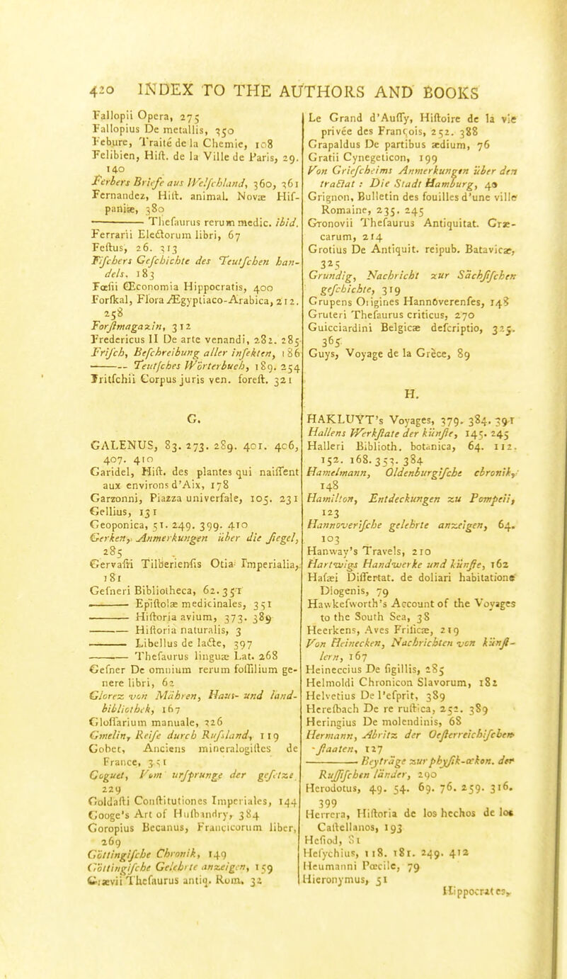 Fallopii Opera, 27; Fallopius Dc metallis, ^50 I'ebure, Traite de la Chemie, 108 Felibien, Hill, de la Ville de Paris, 19. 140 t'urhers Br'iefe aus IVeIfchla>iJ, 360, :!6i Fernandez, Hill, animal. Nova: Hif- panise, 380 • Tliefaurus rerum medic, ibid. Ferrarii Eledlorum libri, 67 Fcftus, 26. 313 Tijcbers Gefcbicbte dei Teutfcben han- dds, 183 Fafii GEcoiiomia Hippocratis, 400 Forfkal, Flora yEgvpiiaco-Arabica, 212. 258 Forjimagax'ln, 312 Fredericus II De arte venandi, 282. 285- Fri/ch, Eefchreibung aller inftkltn, 1 86 teutfchei JV'ortfrbucb, 189.254 Jritfchii Corpus juris ven. foreft. 321 G. GALENUS, 83, 273. 289. 401. 4c6, 407. 410 Garidel, Hift. des plantes ijui naiffent aux environs d'Aix, 178 Garzonni, Piazza univerfale, 105. 231 Gellius, 151 Ceoponica, 51. 249. 399. 410 Gerken, Anmei kungen iiher die /legel, 285 Gervafti Tilberienfis Otia- Imperialia,. 181 Gefneri Bibliolheca, 62.351 ■ Epiftolae meditinales, 351 Hiftoria avium, 373. 389 Hiftoria naluralis, 3 Libellus de ladle, 397 Thcfaiirus lingua: Lat. 268 Gefner Dc omnium rerum folTilium ge- nere libri, 62 Glorex. -vcjit Mdhren, Ham- und land- hibliotbck, 167 GlofTarium manuale, 726 Gvielin, Reifc durcb RufiLindy I 19 Cobct, Ancieiis mineralogillcs de France, 3^1 Cogutt, yi-»t urffrunge der gefitxe 229 Ooldafti Conftitutiones Imperiales, 144 Googe's Art of HulliinHry, 384 Goropius Becanus, Franc-icorum liber, 269 Glttingifche Chiotiik, 149 Collingi/che GeUbi lc anzeigcn, 159 tisBvii Thcfaurus antiij. Rom. 32 Le Grand d'AufTy, Hiftoire de la vie privee des Francois, 252. 388 Crapaldus De partibus aedium, 76 Gratii Cynegeticon, 199 yon Griefchi-ims Ainnerkurrgtn uber dtn traEiat : Die Siadt Hamburg, 49 Grignon, Bulletin des fouilles d'une ville Romaine, 235. 245 Gronovii Thefaurus Antiquitat. Crae- carum, 214 Grotius De Antiquit. reipub. Batavicaf, 325 Grundig, Nachricht xur Sachjifchen gejcbichte, 319 Grupens Oiigines HannOverenfes, 148 Gruteri Thefaurus criticus, 270 Guicciardini Belgicae defcriptio, 325. 365. Guys, Voyage de la Grece, 89 H. HAKLUYT's Voyages, 379, 384. 59T Hallens Werkjlate der ku>[fte, 145. 245 Halleri Biblioth. botanica, 64. 112. 152. :68.353. 384 Hameimann, Oldenburgifcht cbroniky 148 Hamilton, Entdeckungen x« Pompeii, 123 Hanno-verifche gelebrte anz,e!gen, 64. 103 Hanway's Travels, 210 Harttuigs Handuuerke und Vunjie, 162 Hafaei Diflertat. de doliari habitatione Dlogenis, 79 Hawkefworth's Account of the Voyages to the South Sea, 38 Heerkens, Aves Frilicse, 219 Von Hcinecken, Nachricblen ncn kunjl- Ian, 167 Heineccius De figillis, 285 Helnioldi Chronicon Slavorum, 182 Hclvetius De I'efprit, 389 Herefbach De re ruftica, 252. 389 Heringius De molendinis, 68 Hermann, Abrits. der Oeflerreichifchetf •Jiaaten, 127 . Kcytrage -aurpbyfik-ockon. </«• Ruffijcbtn lander, 2()0 Herodotus, 49. 54. 69. 76. 259. 316. .399 Herrcra, Hiftoria de los hcchos de lot Callellanos, 193 Hcfiod, '.>! Hcfychius, ii8. 181. 249. 412 Heumnnni Poecile, 79 Hieronymus, 51 Hippocrates,